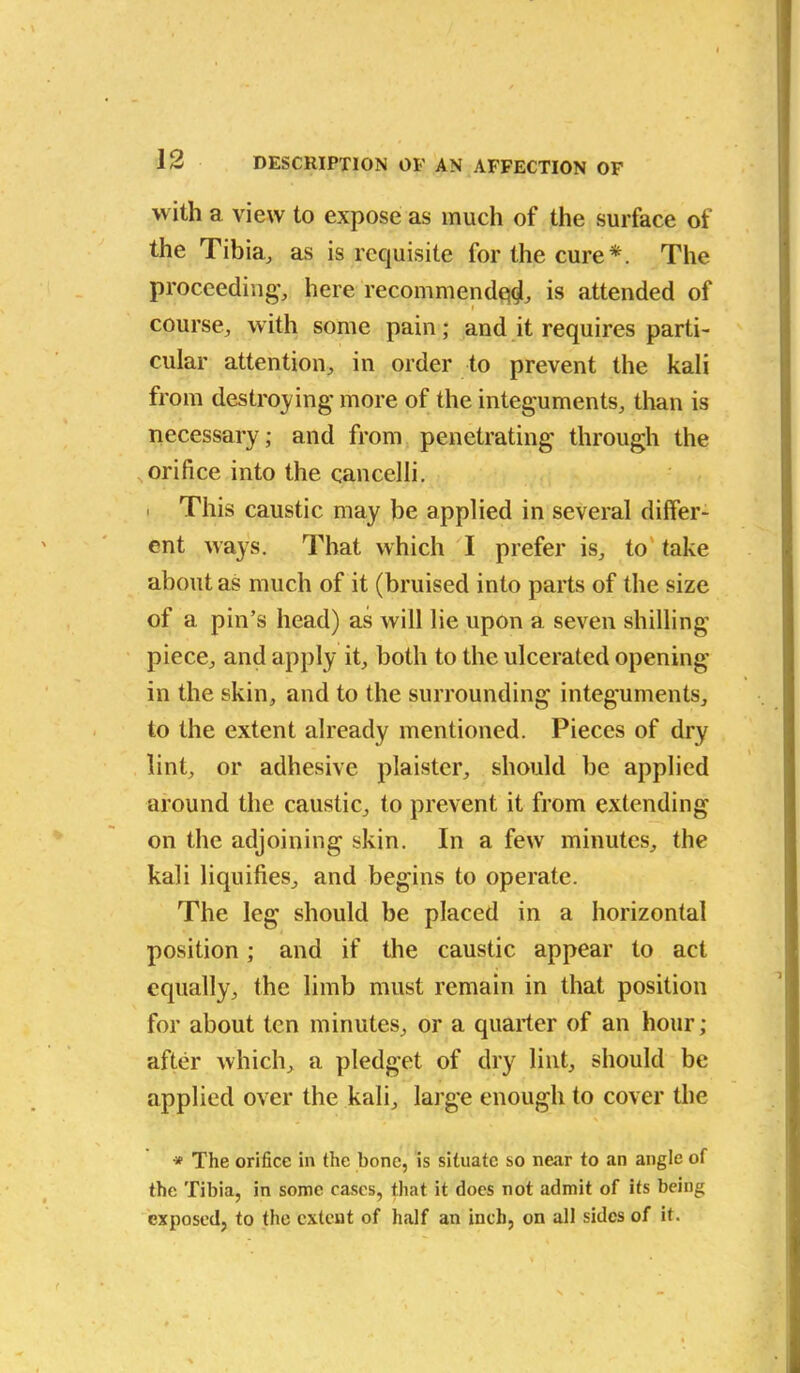 with a view to expose as much of the surface of the Tibia, as is requisite for the cure*. The proceeding’, here recommended, is attended of course, with some pain; and it requires parti- cular attention, in order to prevent the kali from destroying more of the integuments, than is necessary; and from penetrating through the orifice into the cancelli. ' This caustic may be applied in several differ- ent ways. That which I prefer is, to take about as much of it (bruised into parts of the size of a pin’s head) as will lie upon a seven shilling piece, and apply it, both to the ulcerated opening in the skin, and to the surrounding integuments, to the extent already mentioned. Pieces of dry lint, or adhesive plaistcr, should be applied around the caustic, to prevent it from extending on the adjoining skin. In a few minutes, the kali liquifies, and begins to operate. The leg should be placed in a horizontal position; and if the caustic appear to act equally, the limb must remain in that position for about ten minutes, or a quarter of an hour; after which, a pledget of dry lint, should be applied over the kali, large enough to cover the * The orifice in the bone, is situate so near to an angle of the Tibia, in some cases, that it does not admit of its being exposed, to the extent of half an inch, on all sides of it.