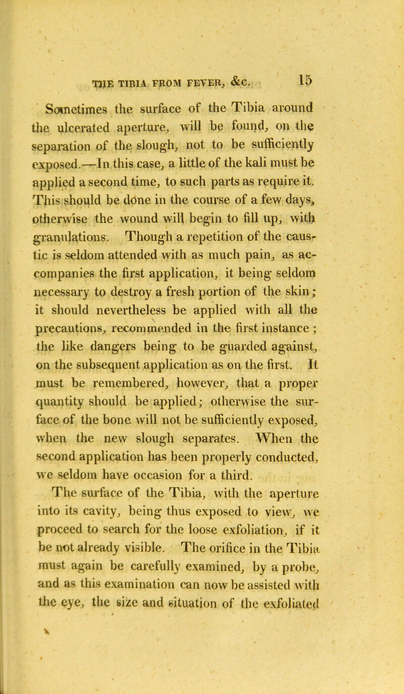 Sometimes the surface of the Tibia around the ulcerated aperture, will be found, on the separation of the slough, not to be sufficiently exposed.—In this case, a little of the kali must be applied a second time, to such parts as require it. This should be done in the course of a few days, otherwise the wound will begin to fill up, with granulations. Though a repetition of the caus- tic is seldom attended with as much pain, as ac- companies the first application, it being seldom necessary to destroy a fresh portion of the skin; it should nevertheless be applied with all the precautions, recommended in the first instance ; the like dangers being to be guarded against, on the subsequent application as on the first. It must be remembered, however, that a proper quantity should be applied; otherwise the sur- face of the bone will not be sufficiently exposed, when the new slough separates. When the second application has been properly conducted, we seldom have occasion for a third. The surface of the Tibia, with the aperture into its cavity, being thus exposed to view, we proceed to search for the loose exfoliation, if it be not already visible. The orifice in the Tibia must again be carefully examined, by a probe, and as this examination can now be assisted with the eye, the size and situation of the exfoliated