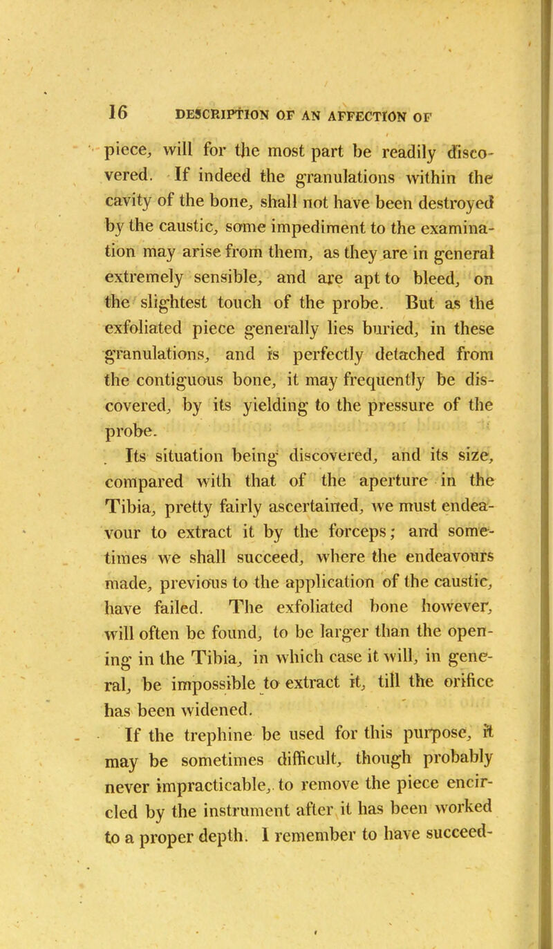 l piece, will for the most part be readily disco- vered. If indeed the granulations within the cavity of the bone, shall not have been destroyed by the caustic, same impediment to the examina- tion may arise from them, as they are in general extremely sensible, and are apt to bleed, on the slightest touch of the probe. But as the exfoliated piece generally lies buried, in these granulations, and is perfectly detached from the contiguous bone, it may frequently be dis- covered, by its yielding to the pressure of the probe. Its situation being discovered, and its size, compared with that of the aperture in the Tibia, pretty fairly ascertained, ive must endea- vour to extract it by the forceps; and some- times we shall succeed, where the endeavours made, previous to the application of the caustic, have failed. The exfoliated bone however, will often be found, to be larger than the open- ing in the Tibia, in which case it will, in gene- ral, be impossible to extract it, till the orifice has been widened. If the trephine be used for this purpose, ft may be sometimes difficult, though probably never impracticable,, to remove the piece encir- cled by the instrument after it has been worked to a proper depth. 1 remember to have succeed-