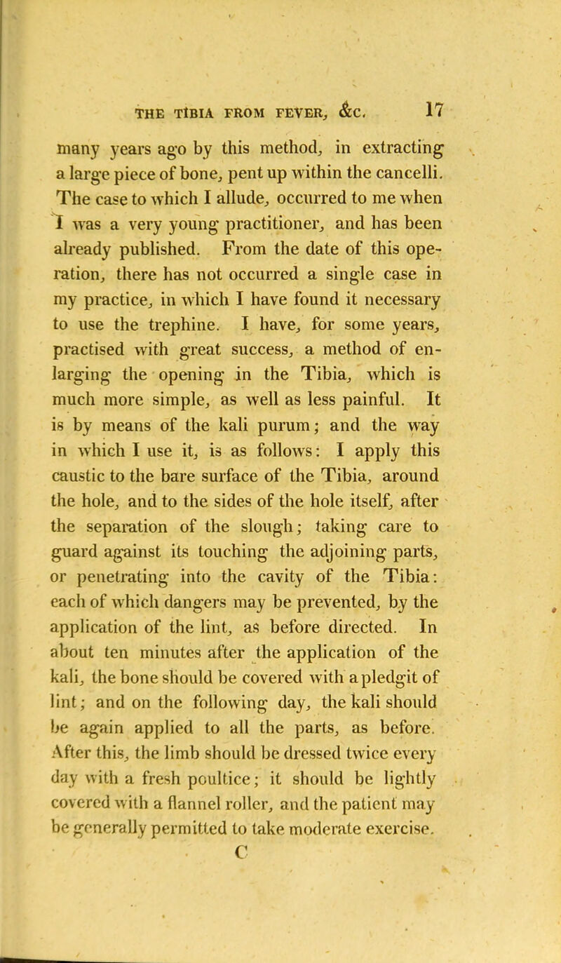 many years ago by this method, in extracting a large piece of bone, pent up within the cancelli. The case to which I allude, occurred to me when I was a very young practitioner, and has been already published. From the date of this ope- ration, there has not occurred a single case in my practice, in which I have found it necessary to use the trephine. I have, for some years, practised with great success, a method of en- larging the opening in the Tibia, which is much more simple, as well as less painful. It is by means of the kali purum; and the way in which I use it, is as follows: I apply this caustic to the bare surface of the Tibia, around the hole, and to the sides of the hole itself, after the separation of the slough; taking care to guard against its touching the adjoining parts, or penetrating into the cavity of the Tibia: each of which dangers may be prevented, by the application of the lint, as before directed. In about ten minutes after the application of the kali, the bone should be covered with apledgit of lint; and on the following day, the kali should be again applied to all the parts, as before. After this, the limb should be dressed twice every day with a fresh poultice; it should be lightly covered with a flannel roller, and the patient may- be generally permitted to take moderate exercise. C