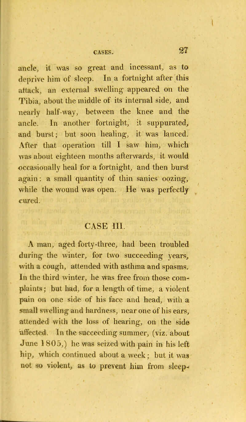 ancle, it was so great and incessant, as to deprive him of sleep. In a fortnight after this attack, an external swelling appeared on the Tibia, about the middle of its internal side, and nearly half-way, between the knee and the ancle. In another fortnight, it suppurated, and burst; but soon healing, it was lanced. After that operation till I saw him, which was about eighteen months afterwards, it would occasionally heal for a fortnight, and then burst again : a small quantity of thin sanies oozing, while the wound was open. He was perfectly cured. CASE III. A man, aged forty-three, had been troubled during the winter, for two succeeding years, with a cough, attended with asthma and spasms. In the third winter, he was free from those com- plaints ; but had, for a length of time, a violent pain on one side of his face and head, with a small swelling and hardness, near one of his ears, attended with the loss of hearing, on the side 'affected. In the succeeding summer, (viz. about June I 805,) he was seized with pain in his left hip, which continued about a week; but it was not so violent, as to prevent him from sleep-