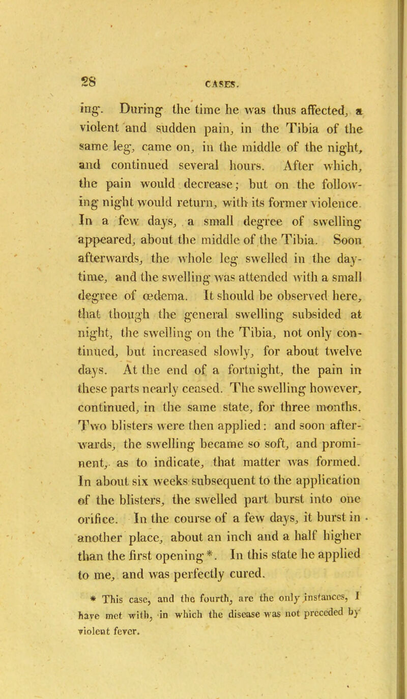 ing\ During the time he was thus affected, a violent and sudden pain, in the Tibia of the same leg, came on, in the middle of the night, and continued several hours. After which, the pain would decrease; but on the follow- ing night would return, with its former violence. In a few days, a small degree of swelling appeared, about the middle of the Tibia. Soon afterwards, the whole leg swelled in the day- time, and the swelling was attended with a small degree of oedema. It should be observed here, that though the general swelling subsided at night, the swelling on the Tibia, not only con- tinued, but increased slowly, for about twelve - days. At the end of a fortnight, the pain in these parts nearly ceased. The swelling however, continued, in the same slate, for three months. Two blisters were then applied: and soon after- wards, the swelling became so soft, and promi- nent, as to indicate, that matter was formed. In about six weeks subsequent to the application of the blisters, the swelled part burst into one orifice. In the course of a few days, it burst in • another place, about an inch and a half higher than the first opening *. In this state he applied to me, and was perfectly cured. * This case, and the fourth, arc the only instances, I have met with, in which the disease was not preceded b} violent fever.