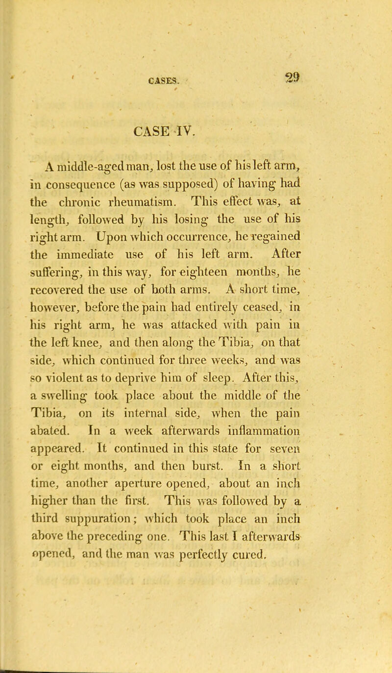 t CASES. 29 CASE IV. A middle-aged man, lost the use of his left arm, in consequence (as was supposed) of having had the chronic rheumatism. This effect was, at length, followed by his losing the use of his right arm. Upon which occurrence, he regained the immediate use of his left arm. After suffering, in this way, for eighteen months, he recovered the use of both arms. A short time, however, before the pain had entirely ceased, in his right arm, he was attacked with pain in the left knee, and then along the Tibia, on that side, which continued for three weeks, and was so violent as to deprive him of sleep. After this, a swelling took place about the middle of the Tibia, on its internal side, when the pain abated. In a week afterwards inflammation appeared. It continued in this state for seven or eight months, and then burst. In a short time, another aperture opened, about an inch higher than the first. This was followed by a third suppuration; which took place an inch above the preceding one. This last I afterwards opened, and the man was perfectly cured.