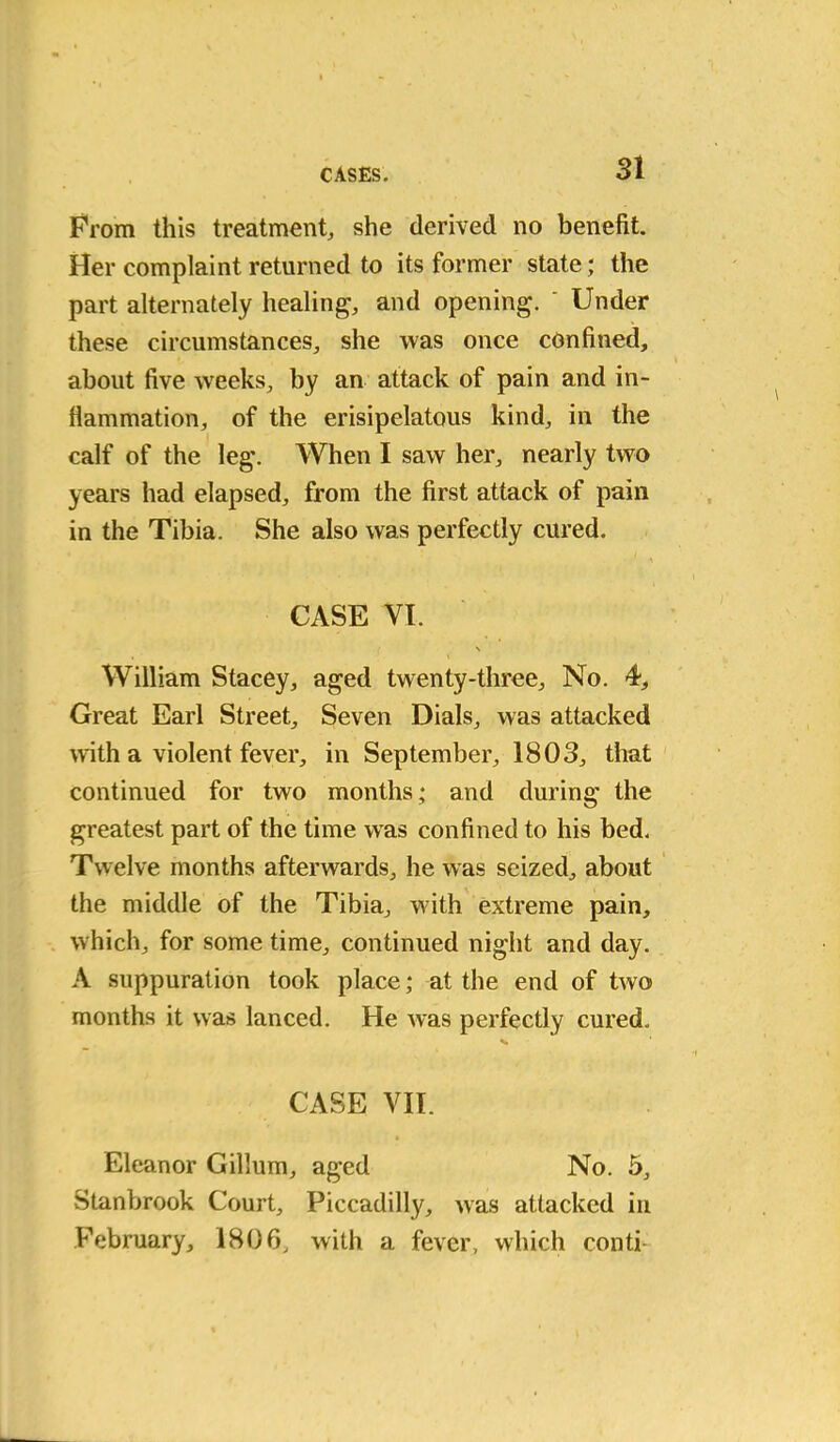 Prom this treatment, she derived no benefit Her complaint returned to its former state; the part alternately healing, and opening. ' Under these circumstances, she was once confined, about five wreeks, by an attack of pain and in- flammation, of the erisipelatous kind, in the calf of the leg'. When I saw her, nearly two years had elapsed, from the first attack of pain in the Tibia. She also was perfectly cured. CASE VI. \ William Stacey, aged twenty-three. No. 4, Great Earl Street, Seven Dials, was attacked with a violent fever, in September, 1803, that continued for two months; and during the greatest part of the time was confined to his bed. Twelve months afterwards, he was seized, about the middle of the Tibia, with extreme pain, which, for some time, continued night and day. A suppuration took place; at the end of two months it was lanced. He was perfectly cured. CASE VII. Eleanor Gillum, aged No. 5, Stanbrook Court, Piccadilly, was attacked in February, 1806, with a fever, which conti