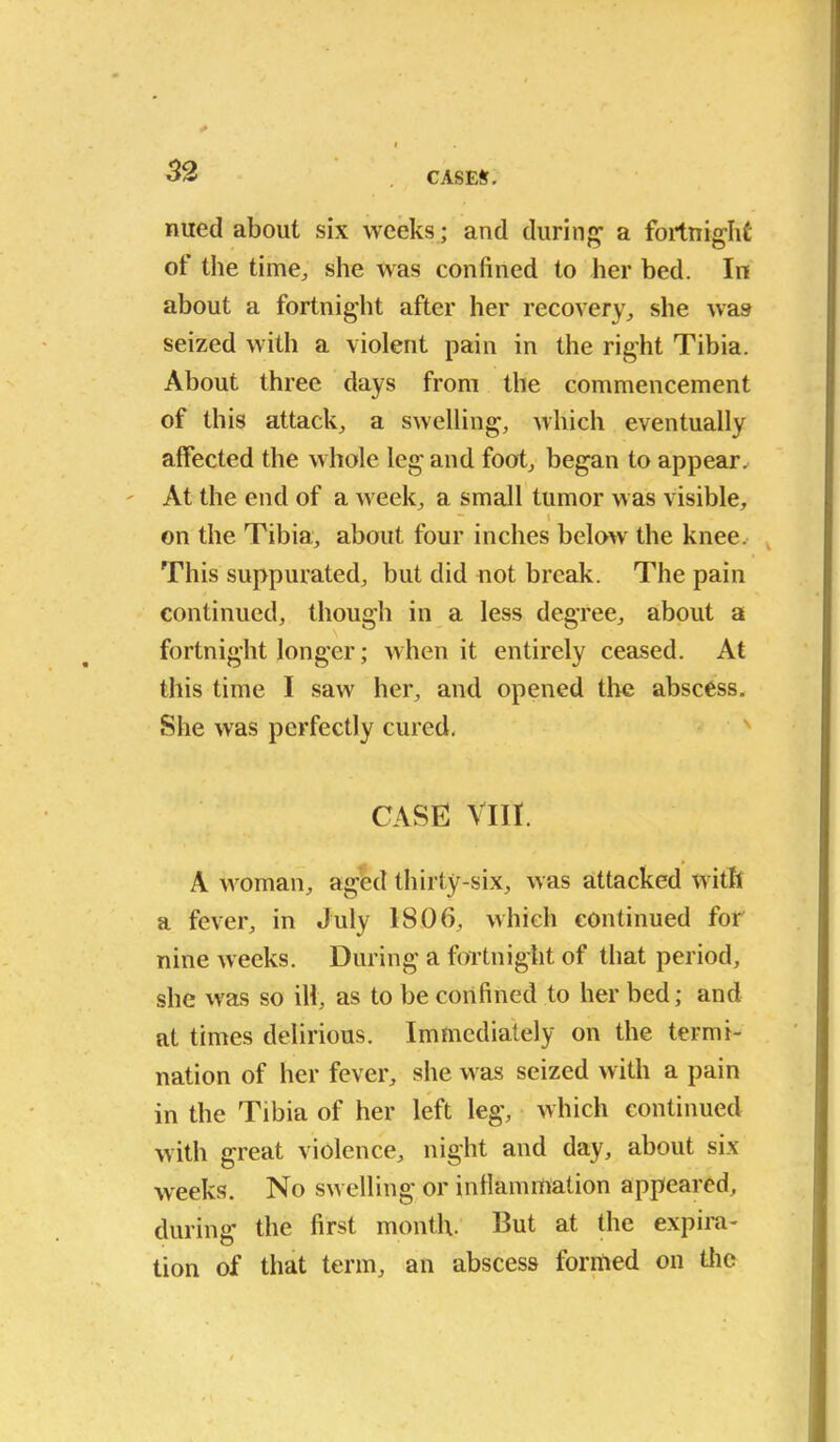 nued about six weeks ; and during1 a fortnight of the time., she was confined to her bed. In about a fortnight after her recovery, she was seized with a violent pain in the right Tibia. About three days from the commencement of this attack, a swelling, which eventually alfected the whole leg and foot, began to appear. At the end of a week, a small tumor was visible, • I on the Tibia, about four inches below the knee. This suppurated, but did not break. The pain continued, though in a less degree, about a fortnight longer; when it entirely ceased. At this time I saw her, and opened the abscess. She was perfectly cured. CASE VIII. A woman, aged thirty-six, was attacked with a fever, in July 1806, which continued for nine weeks. During a fortnight of that period, she was so ill, as to be confined to her bed; and at times delirious. Immediately on the termi- nation of her fever, she was seized with a pain in the Tibia of her left leg, which continued with great violence, night and day, about six weeks. No swelling or inflammation appeared, during the first month. But at the expira- tion of that term, an abscess formed on the
