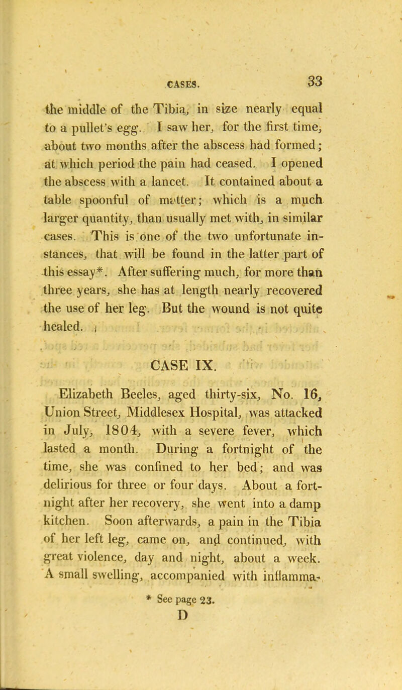 the middle of the Tibia, in size nearly equal to a pullet’s egg. I saw her, for the first time, about two months after the abscess had formed; at which period the pain had ceased. I opened the abscess with a lancet. It contained about a table spoonful of matter; which is a much larger quantity, than usually met with, in similar cases. This is one of the two unfortunate in- stances, that will be found in the latter part of this essay*. After suffering much, for more than three years, she has at length nearly recovered the use of her leg. But the wound is not quite healed, j , ■ • ■ • J 'J • . ■ ... i [ ■ I / _• • * \ \ CASE IX. Elizabeth Beeles, aged thirty-six. No. 16, Union Street, Middlesex Hospital, was attacked in July, 1804, with a severe fever, which • lasted a month. During a fortnight of the time, she was confined to her bed; and was delirious for three or four days. About a fort- night after her recovery, she went into a damp kitchen. Soon afterwards, a pain in the Tibia of her left leg, came on, and continued, with great violence, day and night, about a week. A small swelling, accompanied with inflamma- * Sec page 23. D