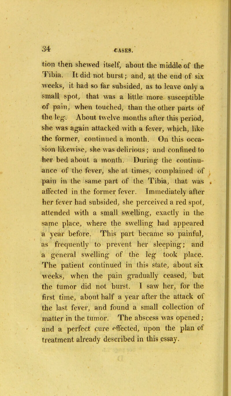 tion then shewed itself, about the middle of the Tibia. It did not burst; and, at the end of six weeks, it had so tar subsided, as to leave only a small spot, that was a little more susceptible of pain, when touched, than the other parts of the leg'. About twelve months after this period, she was again attacked with a fever, which, like the former, continued a month. On this occa- sion likewise, she was delirious; and confined to her bed about a month. During the continu- ance of the fever, she at times, complained of pain in the same part of the Tibia, that was affected in the former fever. Immediately after her fever had subsided, she perceived a red spot, attended with a small swelling, exactly in the same place, where the swelling had appeared a year before. This part became so painful, as frequently to prevent her sleeping; and a general swelling of the leg took jilace. The patient continued in this state, about six weeks, when the pain gradually ceased, but the tumor did not burst. I saw her, for the first time, about half a year after the attack of the last fever, and found a small collection of matter in the tumor. The abscess was opened; and a perfect cure effected, upon the plan of treatment already described in this essay.