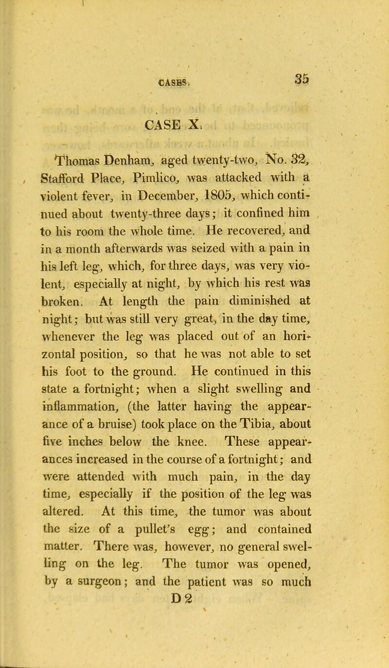 CASE X, Thomas Denham,, aged twenty-two. No. 32, Stafford Place, Pimlico, was attacked with a violent fever, in December, 1805, which conti- nued about twenty-three days; it confined him to his room the whole time. He recovered, and in a month afterwards was seized with a pain in his left leg, which, for three days, was very vio- lent, especially at night, by which his rest was broken. At length the pain diminished at night; but was still very great, in the day time, whenever the leg was placed out of an hori* zontal position, so that he was not able to set his foot to the ground. He continued in this state a fortnight; when a slight swelling and inflammation, (the latter having the appear- ance of a bruise) took place on the Tibia, about five inches below the knee. These appear- ances increased in the course of a fortnight; and were attended with much pain, in the day time, especially if the position of the leg was altered. At this time, the tumor was about the size of a pullet’s egg; and contained matter. There was, however, no general swel- ling on the leg. The tumor was opened, by a surgeon; and the patient was so much D 2