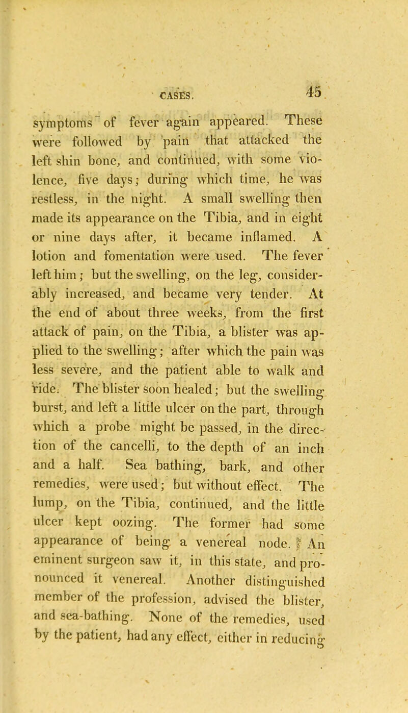 symptoms of fever again appeared. These were followed by pain that attacked the left shin bone, and continued, with some vio- lence, five days; during which time, he was restless, in the night. A small swelling then made its appearance on the Tibia, and in eight or nine days after, it became inflamed. A lotion and fomentation were used. The fever left him; but the swelling, on the leg, consider- ably increased, and became very tender. At the end of about three weeks, from the first attack of pain, on the Tibia, a blister was ap- plied to the swelling; after which the pain was less severe, and the patient able to walk and fide. The blister soon healed; but the swelling burst, and left a little ulcer on the part, through which a probe might be passed, in the direc- tion of the cancelli, to the depth of an inch and a half. Sea bathing, bark, and other remedies, were used; but without effect. The lump, on the Tibia, continued, and the little ulcer kept oozing. The former had some appearance of being a venereal node. f An eminent surgeon saw it, in this state, and pro- nounced it venereal. Another distinguished member of the profession, advised the blister, and sea-bathing. None of the remedies, used by the patient, had any effect, either in reducing