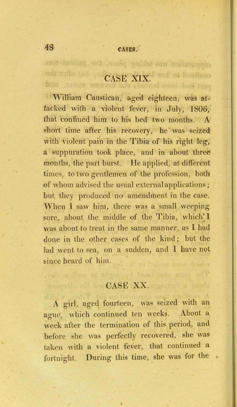 f 48 CASES,'* . . r' CASE XIX. William Caustican, aged eighteen,, was at- tacked with a violent fever, in July, 1806, that confined him to his bed' two months. A short time after his recovery, he was seized with violent pain in the Tibia of his right leg, a suppuration took place, and in about three months, the part burst. He applied, at different times, to two gentlemen of the profession, both of whom advised the usual external applications; but they produced no amendment in the case. When I saw him, there was a small weeping sore, about the middle of the Tibia, which* I was about to treat in the same manner, as I had done in the other cases of the kind; but the lad went to sea, on a sudden, and I have not since heard of him. ? ; *\ f / CASE XX. A sfirl, affed fourteen, was seized with an agrue\ which continued ten weeks. About a week after the termination of this period, and before she was perfectly recovered, she was taken with a violent fever, that continued a fortnight. During this time, she was for the *