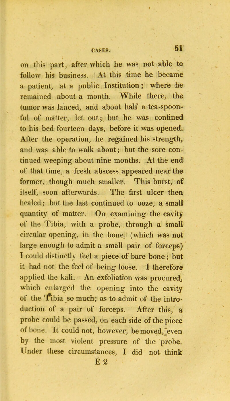 on this part, after which he was not able to follow his business. At this time he became a patient, at a public Institution; where he remained about a month. While there, the tumor was lanced, and about half a tea-spoon- ful of matter, let out; but he was confined to his bed fourteen days, before it was opened. After the operation, he regained his strength, and was able to walk about; but the sore con- tinued weeping about nine months. At the end of that time, a fresh abscess appeared near the former, though much smaller. This burst, of itself, soon afterwards. The first ulcer then healed; but the last continued to ooze, a small quantity of matter. On examining the cavity of the Tibia, with a probe, through a small circular opening, in the bone, (which was not large enough to admit a small pair of forceps) I could distinctly feel a piece of bare bone; but it had not the feel of being loose. I therefore applied the kali. An exfoliation was procured* which enlarged the opening into the cavity of the 'fibia so much; as to admit of the intro- duction of a pair of forceps. After this, a probe could be passed, on each side of the piece of bone. It could not, however, be moved, even by the most violent pressure of the probe. Under these circumstances, I did not think E2