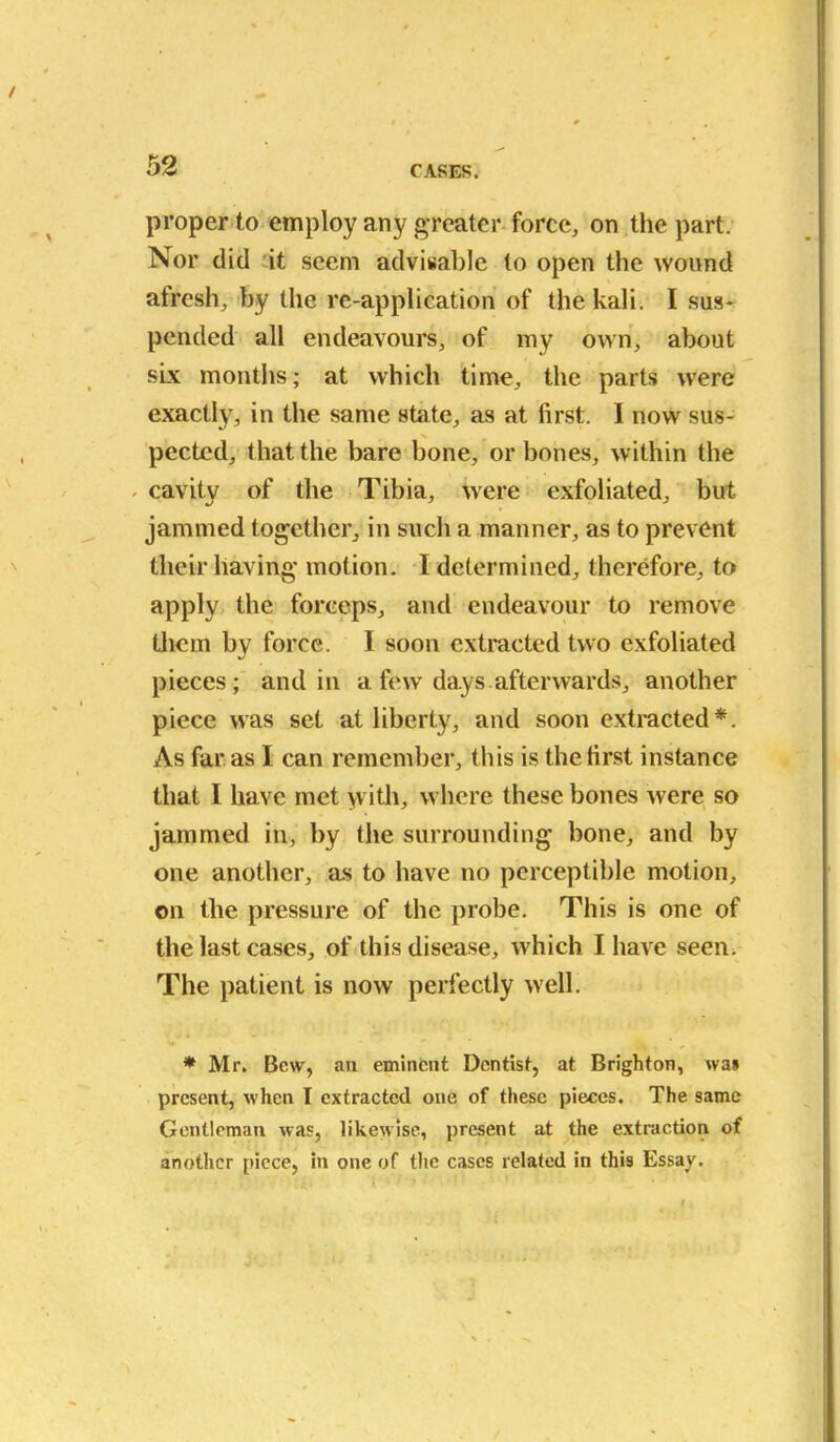 proper to employ any greater force, on the part. Nor did it seem advisable to open the wound afresh, by the re-application of the kali. I sus- pended all endeavours, of my own, about six months; at which time, the parts were exactly, in the same shite, as at first. I now sus- X pected, that the bare bone, or bones, within the - cavity of the Tibia, were exfoliated, but jammed together, in such a manner, as to prevent their having motion. I determined, therefore, to apply the forceps, and endeavour to remove them by force. I soon extracted two exfoliated pieces; and in a few days, afterwards, another piece was set at liberty, and soon extracted*. As far as I can remember, this is the first instance that I have met with, where these bones were so jammed in, by the surrounding bone, and by one another, as to have no perceptible motion, on the pressure of the probe. This is one of the last cases, of this disease, which I have seen. The patient is now perfectly well. * Mr. Bew, ati eminent Dentist, at Brighton, was present, when I extracted one of these pieces. The same Gentleman was, likewise, present at the extraction of another piece, in one of the cases related in this Essay.