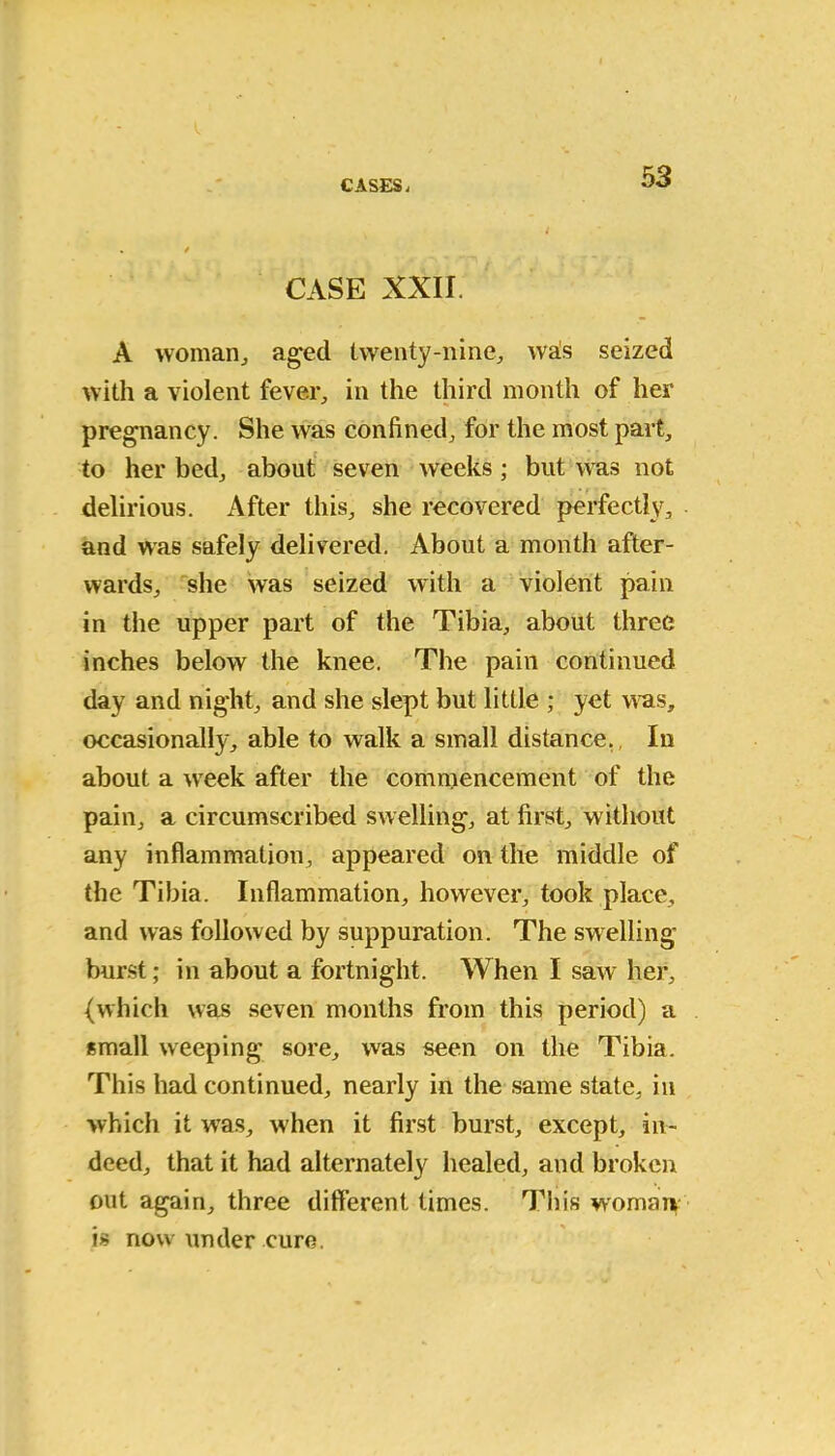 CASES i CASE XXII. A woman, aged twenty-nine, wals seized with a violent fever, in the third month of her pregnancy. She was confined, for the most part, to her bed, about seven weeks ; but was not delirious. After this, she recovered perfectly, and was safely delivered. About a month after- wards, she was seized with a violent pain in the upper part of the Tibia, about three inches below the knee. The pain continued day and night, and she slept but little ; yet was, occasionally, able to walk a small distance. In about a week after the commencement of the pain, a circumscribed swelling, at first, without any inflammation, appeared on the middle of the Tibia. Inflammation, however, took place, and was followed by suppuration. The swelling burst; in about a fortnight. When I saw her, (which was seven months from this period) a small weeping sore, was seen on the Tibia. This had continued, nearly in the same state, in which it was, when it first burst, except, in- deed, that it had alternately healed, and broken out again, three different times. This woman is now under euro.