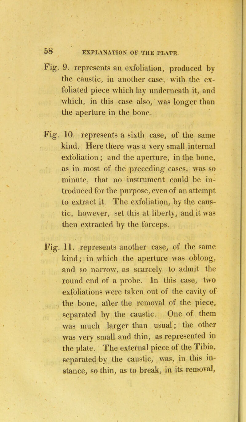 Fig. 9. represents an exfoliation, produced by the caustic, in another case, with the ex- foliated piece which lay underneath it, and which, in this case also, was longer than the aperture in the bone. Fig. 10. represents a sixth case, of the same kind. Here there was a very small internal exfoliation; and the aperture, in the bone, as in most of the preceding cases, was so minute, that no instrument could be in- troduced for the purpose, even of an attempt to extract it. The exfoliation, by the caus- tic, however, set this at liberty, and it was then extracted by the forceps. Fig. 11. represents another case, of the same kind; in which the aperture was oblong, and so narrow', as scarcely to admit the round end of a probe. In this case, two exfoliations were taken out of the cavity of the bone, after the removal of the piece, separated by the caustic. One ot them was much larger than usual; the other was very small and thin, as represented in the plate. The external piece of the Tibia, separated by the caustic, was, in this in- stance, so thin, as to break, in its removal. I