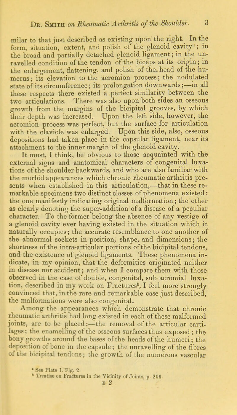 milar to that just described as existing upon the right. In the form, situation, extent, and polish of the glenoid cavity'^; in the broad and partially detached glenoid ligament; in the un- ravelled condition of the tendon of the biceps at its origin; in the enlargement, flattening, and polish of the- head of the hu- merus ; its elevation to the acromion process; the nodulated state of its circumference; its prolongation downwards;—in all these respects there existed a perfect similarity between the two articulations. There was also upon both sides an osseous growth from the margins of the bicipital grooves, by which their depth was increased. Upon the left side, however, the acromion process was perfect, but the surface for articulation with the clavicle was enlarged, Upon this side, also, osseous depositions had taken place in the capsular ligament, near its attachment to the inner margin of the glenoid cavity. It must, I think, be obvious to those acquainted with the, external signs and anatomical characters of congenital luxa- tions of the shoulder backwards, and who are also familiar with the morbid appearances which chronic rheumatic arthritis pre- sents when established in this articulation,—that in these re- markable specimens two distinct classes of phenomena existed: the one manifestly indicating original malformation; the other as clearly denoting the super-addition of a disease of a peculiar character. To the former belong the absence of any vestige of a glenoid cavity ever having existed in the situation which it naturally occupies; the accurate resemblance to one another of the abnormal sockets in position, shape, and dimensions; the shortness of the intra-articular portions of the bicipital tendons, and the existence of glenoid ligaments. These phenomena in- dicate, in my opinion, that the deformities originated neither in disease nor accident; and when I compare them with those observed in the case of double, congenital, sub-acromial luxa- tion, described in my work on Fractures^ I feel more strongly convinced that, in the rare and remarkable case just described, the malformations were also congenital. Among the appearances which demonstrate that chronic rheumatic arthritis had long existed in each of these malformed joints, are to be placed;—the removal of the articular carti- lages; the enamelling of the osseous surfaces thus exposed; the bony growths around the bases of the heads of the humeri; the deposition of bone in the capsule; the unravelling of the fibres of the bicipital tendons; the growth of the numerous vascular » See PJate I. Fig. 2.  Treatise on Fractures in tlie Vicinity of Joints, p. 206. B 2