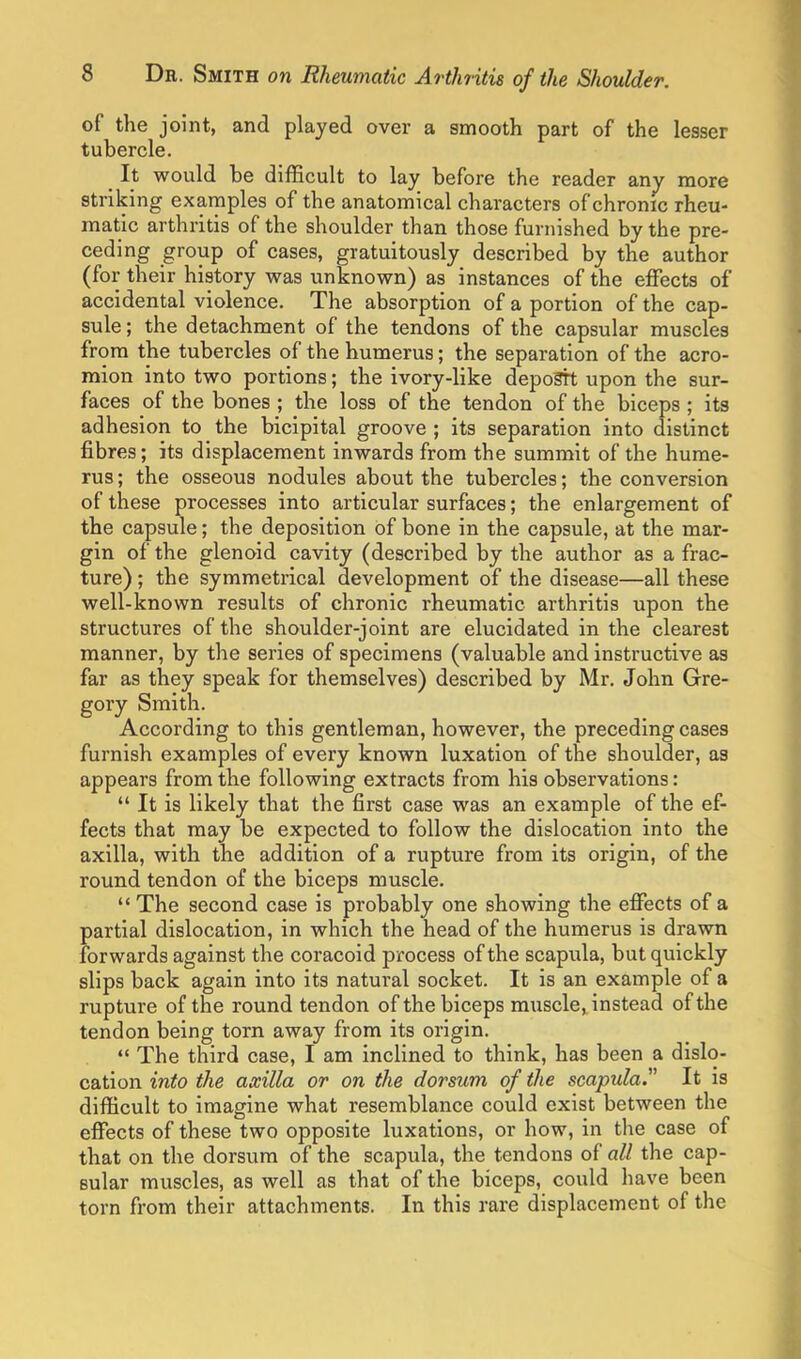 of the joint, and played over a smooth part of the lesser tubercle. It would be difficult to lay before the reader any more striking examples of the anatomical characters of chronic rheu- matic arthritis of the shoulder than those furnished by the pre- ceding group of cases, gratuitously described by the author (for their history was unknown) as instances of the effects of accidental violence. The absorption of a portion of the cap- sule ; the detachment of the tendons of the capsular muscles from the tubercles of the humerus; the separation of the acro- mion into two portions; the ivory-like deposit upon the sur- faces of the bones ; the loss of the tendon of the biceps ; its adhesion to the bicipital groove ; its separation into distinct fibres; its displacement inwards from the summit of the hume- rus ; the osseous nodules about the tubercles; the conversion of these processes into articular surfaces; the enlargement of the capsule; the deposition of bone in the capsule, at the mar- gin of the glenoid cavity (described by the author as a frac- ture) ; the symmetrical development of the disease—all these well-known results of chronic rheumatic arthritis upon the structures of the shoulder-joint are elucidated in the clearest manner, by the series of specimens (valuable and instructive as far as they speak for themselves) described by Mr. John Gre- gory Smith. According to this gentleman, however, the preceding cases furnish examples of every known luxation of the shoulder, as appears from the following extracts from his observations:  It is likely that the first case was an example of the ef- fects that may be expected to follow the dislocation into the axilla, with the addition of a rupture from its origin, of the round tendon of the biceps muscle. The second case is probably one showing the effects of a partial dislocation, in which the head of the humerus is drawn forwards against the coracoid process of the scapula, but quickly slips back again into its natural socket. It is an example of a rupture of the round tendon of the biceps muscle, instead of the tendon being torn away from its origin.  The third case, I am inclined to think, has been a dislo- cation into the axilla or on the dorsum of the scapula. It is difficult to imagine what resemblance could exist between the effects of these two opposite luxations, or how, in the case of that on the dorsum of the scapula, the tendons of all the cap- sular muscles, as well as that of the biceps, could have been torn from their attachments. In this rare displacement of the