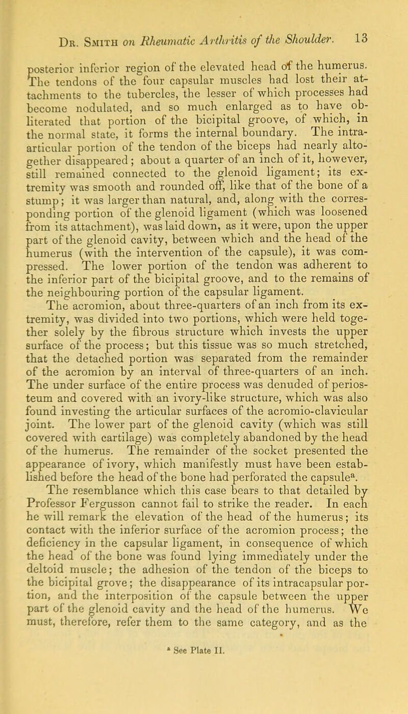 posterior inferior region of the elevated head of the hurnerus. The tendons of the four capsular muscles had lost their at- tachments to the tubercles, the lesser of which processes had become nodulated, and so much enlarged as to have ob- literated that portion of the bicipital groove, of which, in the normal state, it forms the internal boundary. The intra- articular portion of the tendon of the biceps had nearly alto- gether disappeared ; about a quarter of an inch of it, however, still remained connected to the glenoid ligament; its ex- tremity was smooth and rounded off, like that of the bone of a stump; it was larger than natural, and, along with the corres- ponding portion of the glenoid ligament (which was loosened from its attachment), was laid down, as it were, upon the upper part of the glenoid cavity, between which and the head of the humerus (with the intervention of the capsule), it was com- pressed. The lower portion of the tendon was adherent to the inferior part of the bicipital groove, and to the remains of the neighbouring portion of the capsular ligament. The acromion, about three-quarters of an inch from its ex- tremity, was divided into two portions, which were held toge- ther solely by the fibrous structure which invests the upper surface of the process; but this tissue was so much stretched, that the detached portion was separated from the remainder of the acromion by an interval of three-qviarters of an inch. The under surface of the entire process was denuded of perios- teum and covered with an ivory-like structure, which was also found investing the articular surfaces of the acromio-clavicular joint. The lower part of the glenoid cavity (which was still covered with cartilage) was completely abandoned by the head of the humerus. The remainder of the socket presented the appearance of ivory, which manifestly must have been estab- lished before the head of the bone had perforated the capsule. The resemblance which this case bears to that detailed by Professor Fergusson cannot fail to strike the reader. In each he will remark the elevation of the head of the humerus; its contact with the inferior surface of the acromion process; the deficiency in the capsular ligament, in consequence of which the head of the bone was found lying immediately under the deltoid muscle; the adhesion of the tendon of the biceps to the bicipital grove; the disappearance of its intracapsular por- tion, and the interposition of the capsule between the upper part of the glenoid cavity and the head of the humerus. We must, therefore, refer them to the same category, and as the » See Plate II.