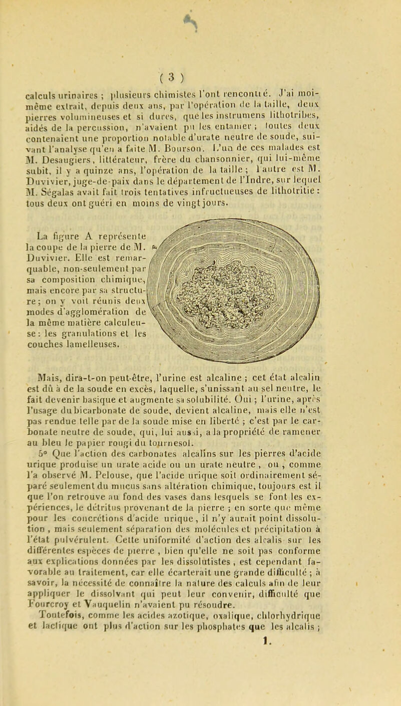 calculs iirinaires ; )ilusieiiis cliiniistes l'ont lencoiiué. J'ai moi- même extrait, depuis deux ans, par l'opération de la taille, deux pierres volumineuses et si dures, que les insirumens litliolribes, aidés de la percussion, n'avaient pu les entamer ; toutes deux contenaient une proportion notable d'urute neutre de soude, sui- vant l'analyse qu'en a faite M. Boursou. i.'un de ces malades^ est M. Desaugiers, littérateur, frère du chansonnier, qui lui-même subit, il y a quinze ans, l'opération de la taille; 1 autre est M. Duvivier, juge-de-paix dans le département de l'Indre, sur lequel M. Ségalas avait fait trois tentatives infructueuses de lilholrilie : tous deux ont guéri en moins de vingt jours. La figure A représente la coupe de la pierre de M. Duvivier. Elle est remar- quable, non-seulement par sa composition chimique. mais encore par sa slruclu-pt||ffljfj,|^^^^^ re ; on y voit réunis deu\' ' modes d'agglomération de la même matière calculeu- se : les granulations et les couches lanielleuses. Mais, dira-t-on peut-être, l'urine est alcaline ; cet état alcalin est dû à de la soude en excès, laquelle, s'unissant au sel neutre, le fait devenir basique et augmente sa solubilité. Oui ; l'urine, aprrs l'usage du bicarbonate de soude, devient alcaline, mais elle n'est pas rendue telle par de la soude mise en liberté ; c'est par le car- bonate neutre de soude, qui, lui aussi, a la propriété de ramener au bleu le papier rougi du tournesol. o Que l'action des carbonates alcalins sur les pierres d'acide urique produise un urate acide ou un urate neutre , ou , comme l'a observé iM. Pelouse, que l'acide urique soil ordinairement sé- paré seulement du mucus sans altération chimique, toujours est il que l'on retrouve au fond des vases dans lesquels se font les ex- périences, le détritus provenant de la pierre ; en sorte que même pour les concrétions d'acide urique, il n'y aurait point dissolu- tion , mais seulement séparation des molécules et ])récipitation à l'état pulvérulent. Celte uniformité d'action des alcalis sur les différentes espèces de pierre , bien qu'elle ne soit pas conforme aux explications données par les dissolutisles , est cependant fa- vorable au traitement, car elle écarterait une grande difliculté ; à savoir, la nécessité de connaître la nature des calculs afin de leur appliquer le dissolvant (|ui peut leur convenir, difficulté que yourcroy et Vauquelin n'avaient pu résoudre. Toutefois, comme les acides azotique, oxalique, clilorhydrique et lactique ont plus d'action sur les phosphates que les alcalis ; I.