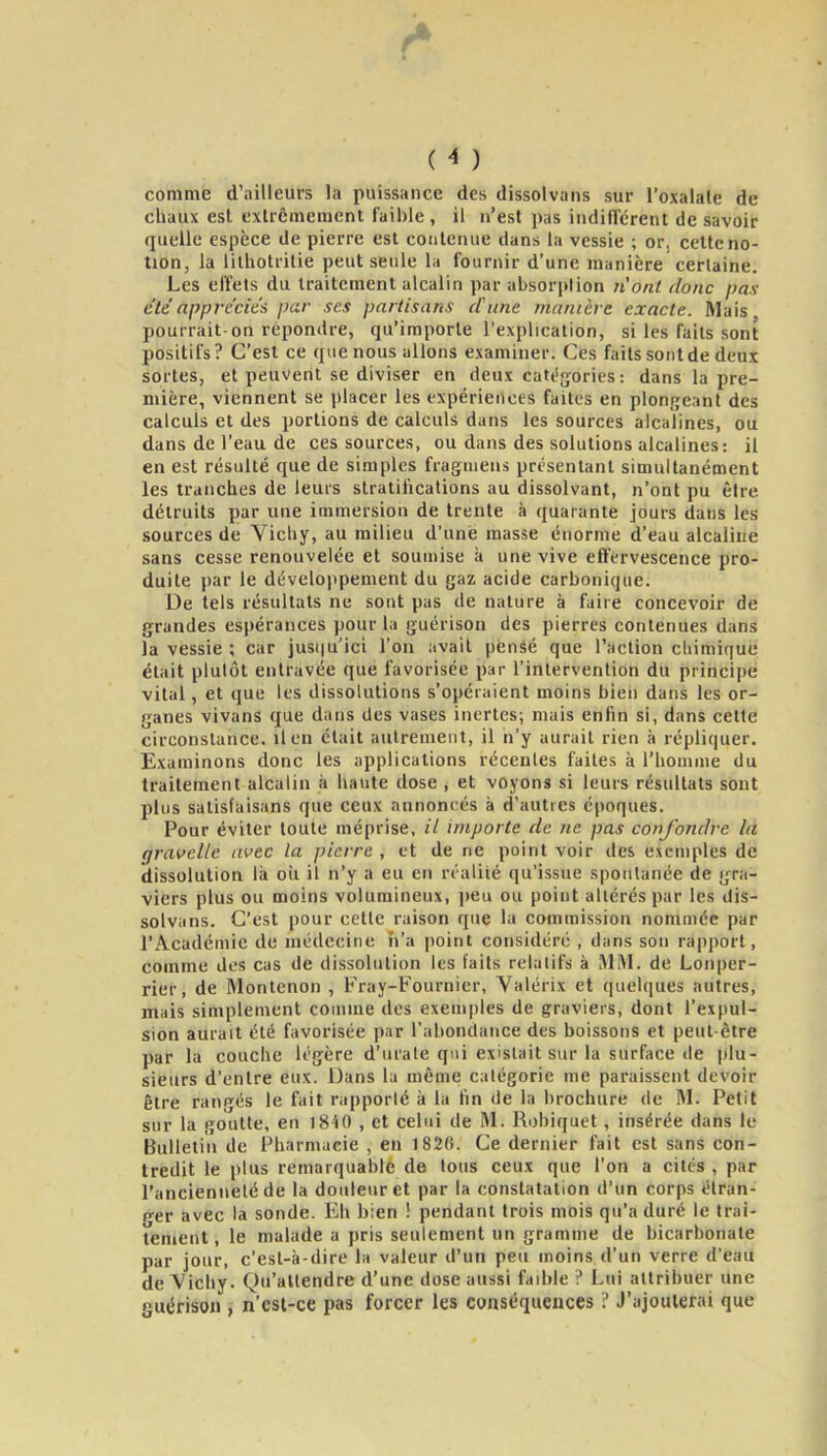 comme d'ailleurs la puissance des dissolvans sur l'oxalate de chaux est exUêmement faible , il n'est pas iiidiiTcreiU de savoir quelle espèce de pierre est contenue dans la vessie ; or, cette no- tion, la lithotrilie peut seule la fournir d'une manière certaine. Les effets du traitement alcalin par absorption n'ont donc pas été apprécies par ses partisans d'une manière exacte. Mais pourrait-on répondre, qu'importe l'explication, si les faits sont positifs? C'est ce que nous allons examiner. Ces faits sont de deux sortes, et peuvent se diviser en deux catiSjjories: dans la pre- mière, viennent se placer les expériences faites en plongeant des calculs et des portions de calculs dans les sources alcalines, ou dans de l'eau de ces sources, ou dans des solutions alcalines: il en est résulté que de si-uiples fraguiens présentant simultanément les tranches de leurs stratifications au dissolvant, n'ont pu être détruits par une immersion de trente à quarante jours dans les sources de Vichy, au milieu d'une masse énorme d'eau alcaline sans cesse renouvelée et soumise à une vive effervescence pro- duite par le développement du gaz acide carbonique. De tels résultats ne sont pas de nature à faire concevoir de grandes espérances pour la guérison des pierres contenues dans la vessie ; car jus(|u'ici l'on avait pénâé que l'action chimique était plutôt entravée que favorisée par l'intervention du principe vital, et que les dissolutions s'opéraient moins bien dans les or- ganes vivans que dans des vases inertes; mais enfin si, dans cette circonstance, il en était autrement, il n'y aurait rien à répliquer. Examinons donc les applications récentes faites à l'homme du traitement alcalin à haute dose , et voyons si leurs résultats sont plus satisfaisans que ceux annonrés à d'autres époques. Pour éviter toute méprise, il importe de ne pas confondre la gravelle avec la pierre , et de ne point voir des exemples de dissolution là oîi il n'y a eu en n'alité qu'issue spontanée de gra- viers plus ou moins volumineux, peu ou point altérés par les dis- solvans. C'est pour cette raison que la commission nommée par l'Académie de niédecine îi'a point considéré , dans son rapport, comme des cas de dissolution les faits relatifs à Ali\l. de Lonper- rier, de Montenon , Fray-Fournier, Valérix et quelques autres, mais simplement comme des exemjjles de graviers, dont l'expul- sion aurait été favorisée par l'abondance des boissons et peut-être par la couche légère d'urale qui existait sur la surface de plu- sieurs d'entre eux. Dans la même catégorie me paraissent devoir être rangés le fait rapporté à la fin de la brochure de M. Petit sur la goutte, en iS-iO , et celui de M. Rohiquet, insérée dans le Bulletin de Pharmacie , en 1820. Ce dernier fait est sans con- tredit le plus remarquable de tous ceux que l'on a cités , par l'anciennelé de la douleur et par la constatation d'un corps étran- ger avec la sonde. Eh bien ! pendant trois mois qu'a duré le trai- tement , le malade a pris seulement un gramme de bicarbonate par jour, c'est-à-dire la valeur d'un peu moins d'un verre d'eau de Vichy. Qu'attendre d'une dose aussi fad)le ? Lui attribuer une guéfison n'est-ce pas forcer les conséquences ? J'ajouterai que