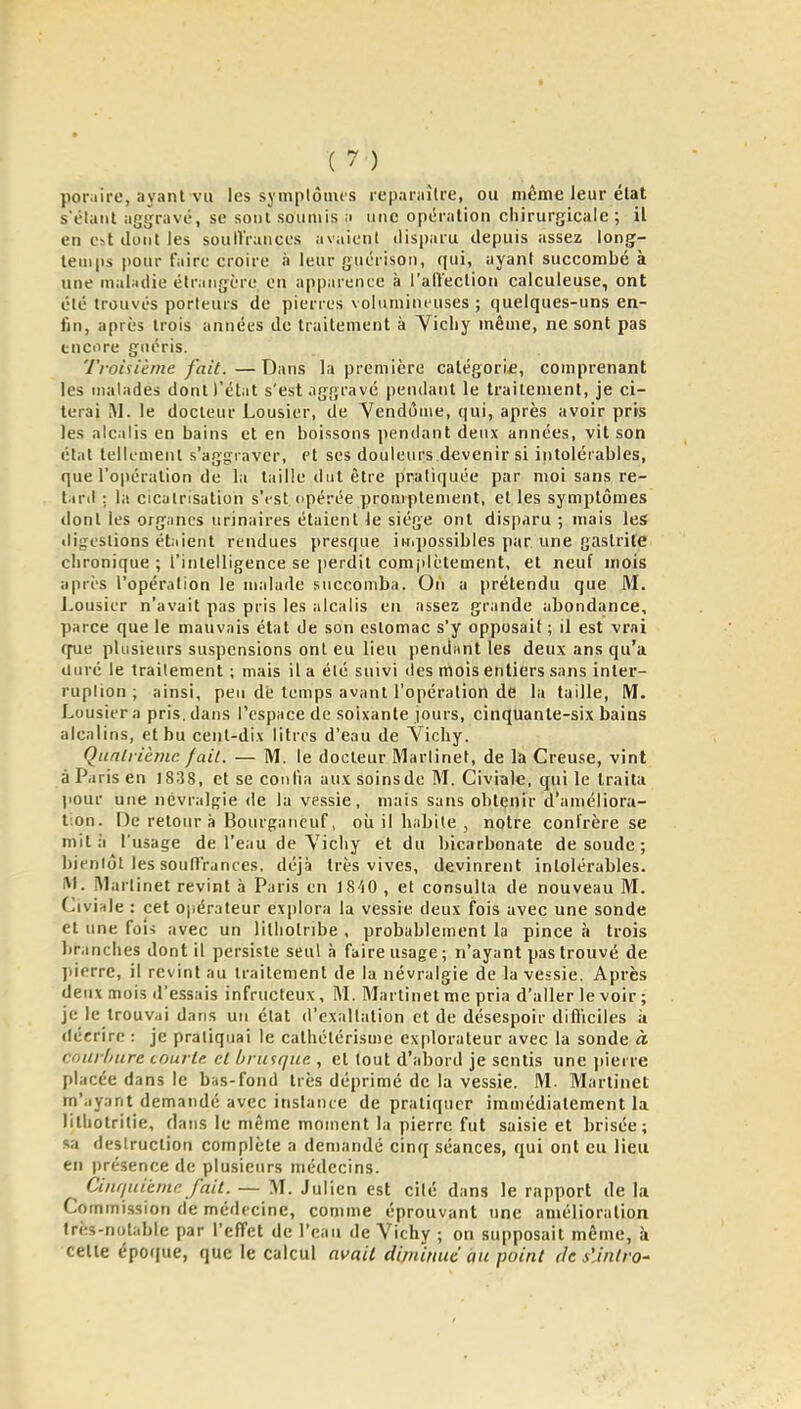 poiMire, ayant vu les symplôiuis reparaître, ou même leur élat s'élaiit aggravé, se sont soumis a une opération chirurgicale ; il en est dont les souIVrances avaient disparu depuis assez long- temps pour faire croire à leur guérison, qui, ayant succombé à une maUdie étr.ingère on appiircnce à l'alVeclion calculeuse, ont clé trouvés porteurs de pierres volumineuses; quelques-uns en- fin, après trois années de traitement à Vichy même, ne sont pas encore guéris. Troiuème fait.—Dans la première catégorif, comprenant les malades dont rétat s'est aggravé pendant le traitement, je ci- terai M. le docteur Lousier, de Yendùiiie, qui, après avoir pris les alcalis en bains et en boissons pendant deux années, vit son état tellement s'aggiaver, et ses douleurs devenir si intolérables, que l'opération de la tiiille dut être pratiquée par moi sans re- t^ril : la cicatrisation s'est opérée promplement, et les symptômes dont les organes tirinaires étaient Je siège ont disparu ; mais les digestions ét.iierit rendues presque inipossibles par une gastrite chronique ; l'intelligence se perdit complètement, et neuf mois ;iprès l'opération le malade succomba. On a prétendu que M. Lousier n'avait pas pris les alcalis en assez grande abondance, parce que le mauvais état de son estomac s'y opposait ; il est vrai (pie plusieurs suspensions ont eu lieu pendant les deux ans qu'a duré le traitement ; mais il a été suivi des mois entiers sans inter- ruption ; ainsi, peu dé temps avant l'opération de la taille, M. Lousier a pris, dans l'espace de soixante jours, cinquante-six bains alcalins, et bu cent-dix litres d'eau de Vichy. Quatrième fait. — M. le docteur Martinet, de la Creuse, vint à Paris en 1838, et se confia aux soinsde M. Civiale, qui le traita jiour une névralg^ie de la vessie, mais sans obtçnir d'améliora- tion. De retour à Bourgancuf, où il habite , notre confrère se mit à l'usage de l'eau de Vichy et du bicarbonate de soude ; bientôt les soutTrances. déjà très vives, devinrent intolérables. M. Martinet revint à Paris en IS-iO , et consulta de nouveau M. Civiale : cet opérateur explora la vessie deux fois avec une sonde et une foi> avec un lilhotribe , probablement la pince à trois branches dont il persiste seul à faire usage ; n'ayant pas trouvé de pierre, il revint au traitement de la névralgie de la vessie. Après deux mois d'essais infructeux, M. Martinet me pria d'aller le voir ; je le trouvai dans un état d'exaltation et de désespoir difficiles à décrire : je pratiquai le calhétérisme explorateur avec la sonde à couil/ure tourte, et brusque., et tout d'abord je sentis une i)ierre placée dans le bas-fond très déprimé de la vessie. M. Martinet m'ayant demandé avec instante de pratiquer immédiatement la lithotrilie, dans le même moment la pierre fut saisie et brisée; sa destruction complète a demandé cinq séances, qui ont eu lieu en présence de plusieurs médecins. Ciiifiuièmn fait. — M. Julien est cité dans le rapport de la Commission de médecine, comme éprouvant une amélioration Irès-nolable par l'effet de l'eau de Vichy ; on supposait même, à celte épof[ue, que le calcul avait diminue au point de s'Jnlro'