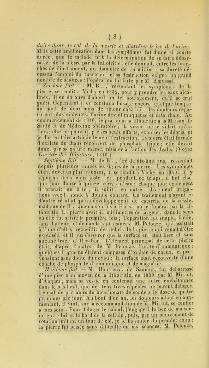 ffnh-e dant le col de la vesu'e ci d'arrêter le jet de l'urine. Mais celte aniélioration dans les symptômes fut d'une si courte diirée , que le malade prit la détcrminalion de se faire débar- rasser dé la pierre par la lilliolritiL-; elle donnait, entre les liran- ches de l'instrument, un diamètre de b'i niillim. ; sa dureté né- cessita Teinploi du marteau, et sa destruction exigea un yrand nonilire de séances : l'opération fut faite par M. Amussat. Sixième fait. — M. B..., ressentaiit les symptômes de la j)ierre, se rendit à Vichy en 1836, pour y prendre les eaux alca- lines; il en éprouva d'abord un tel soulagement, qu'il se crut ^uéri. Cependant il en continua l'usage encore quelque temps; An bout de deux mois de retour chez lui , les douleurs repa- rurent plus violentes, l'urine devint muqueuse et catarrhale. Au coiumehcemïnt de I8i0, je pratiquai hi lilholrilie ;i la Maison de Santé et de Médecine opératoire; la vessie ne se vidait qu'au tiers; elle ne pouvait, par ses seuls efforts, expulser les débris, et je dus en faire artificiellement l'cxtraclion. La pierre était formée d'oxalate de chaux recouvert de phosphate triple; elle devait donc, par sa nature même, résister à l'action des alcalis. (Voyez Gazette de<; Hôpitaux, 1840.) Septième fait. — M. de B..., Agé de dix l^uit ans, ressentait depuis plusieurs années les signes de la pierre. Les symptômes étant devenus plus intenses, il se rendit à Vichy en 1 840 ; il y séjourna deux mois juste, et, pendant, ce temps, il but cha- que jour douze à quinze verres d'eau ; chaque jour également il prenait un biin ; il subit, en outre, dix - neuf irriga- tions avec la sonde ii double courant. Ce traitement n'ayant eu d'autre résultat qu'un développement de catarrhe de la vessie, madame de B .. amena sou fils à Paris, où je l'opérai par la li- tholrilie. La pierre avait millimètres de largeur, dans le sens oiji elle fut saisie la première fois ; l'opération fut simple,, facile, sans douleur, et demanda huit séances. M. Pelouze, qui assistait il l'une d'elles, recueillit des débris de la pierre qui venait d'être expulsée, et il put s'assurer que la surface en était lisse et sans auciine trace d'allérilion. L'élément principal de celte pierre était, d'après l'analyse de M. Pelouze, l'urate d'ammoniaque ; fjuelques fragmcns étaient composés d'oxalale de chaux, et pro- venaient sans doute du noyau ; la surface était recouverte d'une couche de phosphate d'ammoniaque et de magnésie. JLàlicme fait. — M. Hautreux, de Saumur, fut débarrassé d'une pierre au moyen de la litliotritie, en 1839, par M. Mirant, d'Angers ; mais sa vessie en contenait une autre enchàtonnéc dans le^bas fond, que des tentatives répétées ne purent déloger. Le malade prit alors du bicarbonate de soude à la dose de quatre grammes par jour. Au bout d'un an, les douleurs allant en aug- nientant, il vint, sur la recommandation de M. Mirant, se confier à mes soins. Pour déloger le calcul, j'engageai le bec de ma son- de entre lui et le bord de la cellule ; puis, par un mouvement de rotation imitant un tour de clé, je Iti fis sauter du premier coup ; la pierre fut brisée sans difficulté en six séances. M. Pelouze,