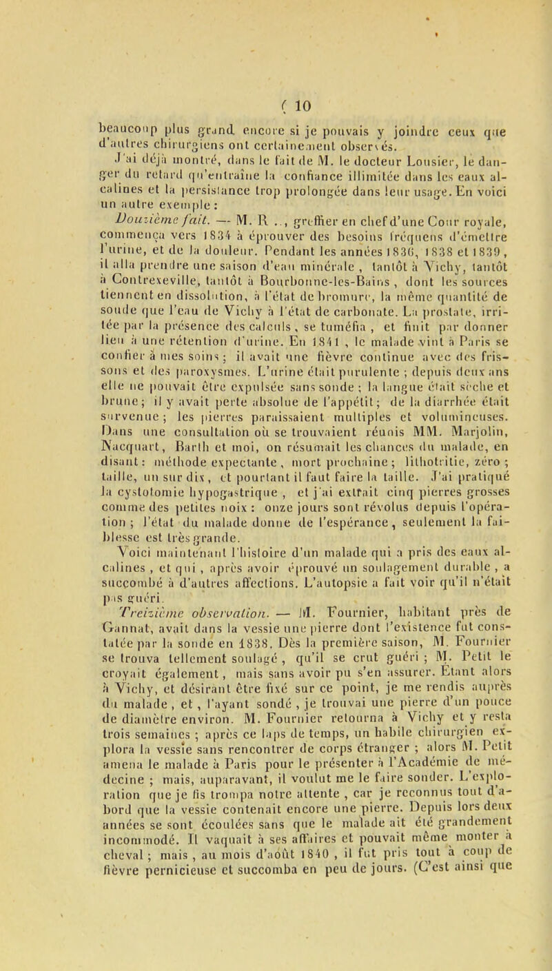 ( 10 beaucoup plus g;r,ind. encore si je pouvais y joindre ceux que d'autres chirurgiens ont cerlaine.iieiil observés. J'ai déjà montré, dans le fait de M. le docteur Lousier, le dan- ger du retard (ju'enlraîne la confiance illimitée dans les eaux al- calines et la iiersisiance trop prolongée dans leur usaij;e.En voici un autre evenipie : Douiièmc fait. — M. R . , (jriffieren chef d'une Cour royale, commença vers IS34 à éprouver des besoins Iréqucns d'émettre l'urine, et de la douleur. Pendant les années 1830, 1838 et 1839 , il alla prendre une saison d'eau minérale , tantôt à Yichy, tantôt à Contrexeville, tantôt à Bourbonnc-les-Bains , dont les sources tiennent en dissolution, à l'état de bromure, la même quantité de soude (jue l'eau de Vichy à l'état de carbonate. La jiroslale, irri- tée [)ar la présence des calculs, se tuméfia , et finit pardonner lieu à une rétention d'urine. En 1841 , le malade vint à Paris se confier â nies snins ; il avait une fièvre continue avec des fris- sons et (les |)aroxysmes. L'urine était purulente ; depuis deux ans elle ne pouvait être expulsée sans sonde ; la langue éiait sèche et brune; il y avait [lerte absolue de l'appétit; de la diarrhée était survenue ; les pierres paraissaient multiples et volumineuses. Dans une consultation oii se trouvaient réunis MM. Marjolin, Nacquart, Barlli et moi, on résumait les cliances du malade, en disant: méthode expeclanle , mort prochaine ; litliotiitie, zéro ; taille, un sur dis, et pourtant il faut faire la taille. J'ai pratiqué la cyslotomie hypogastrique , et j'ai extrait cinq pierres grosses comme des petites noix: onze jours sont révolus depuis l'opéra- tion ; l'état du malade donne de l'espérance, seulement la fai- blesse est très grande. Voici maintenant l'hisloire d'un malade qui a pris des eaux al- calines , et qui , après avoir é|)rouvé un soulagement durable , a succombé à d'autres affections. L'autopsie a fait voir qu'il n'était pas 1,'uéri. Treizième obscivaUon. — \A. Fournier, habitant près de Gannat, avait dans la vessie une jiierre dont l'existence fut cons- tatée par la sonde en 1838. Dès la première saison, M. Fournier se trouva tellement soulagé , qu'il se crut guéri; M. Petit le croyait également, mais sans avoir pu s'en assurer. Etant alors à Vichy, et désirant être fixé sur ce point, je me rendis auprès du malade, et , l'ayant sondé , je trouvai une pierre d'un pouce de diamètre environ. M. Fournier retourna à Vichy et y resta trois semaines ; après ce laps de temps, un habile chirurgien ex- plora la vessie sans rencontrer de corps étranger ; alors AI. Petit amena le malade à Paris pour le présenter à l'Académie de mé- decine ; mais, auparavant, il voulut me le faire sonder. L'explo- ration que je (ïs trompa notre attente , car je reconnus tout d'a- bord que la vessie contenait encore une pierre. Depuis lors deux années se sont écoulées sans que le malade ait été grandement incommodé. Il vaquait à ses atiaires et pouvait même monter à cheval ; mais , au mois d'août 1840 , il fut pris tout à coup de fièvre pernicieuse et succomba en peu de jours. (C'est ainsi que