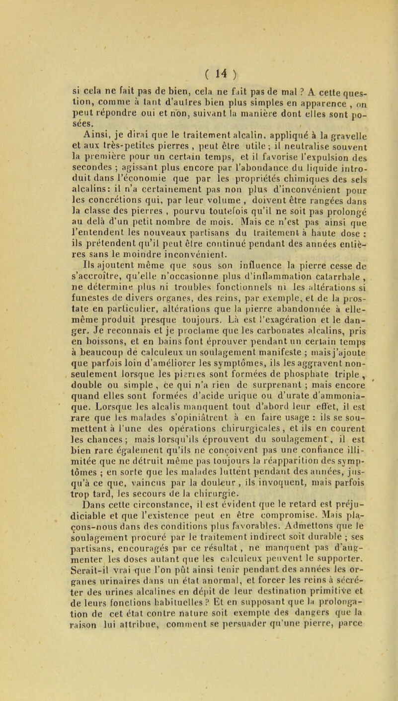 si cela ne fait pas de bien, cela ne f iit pas de mal ? A celle ques- tion, comme à lanl d'aulres bien plus simples en apparence , on peut répondre oui el non, suivant la manière dont elles sont po- sées. Ainsi, je dirai que le Iraitemenl alcalin, appliqué à la gravelle et aux Irès-peliles pierres , peut être utile ; il neutralise souvent la première pour un certain temps, et il favorise l'expulsion des secondes ; agissant plus encore jiar l'abondance du liquide intro- duit dans l'économie que par les propriétés chimiques des sels alcalins: il n'a certainement pas non plus d'inconvénient pour les concrétions qui, par leur volume , doivent être rangées dans ]a classe des pierres , pourvu toutefois qu'il ne soit pas prolongé au delà d'un petit nombre de mois. Mais ce n'est pas ainsi que l'entendent les nouveaux partisans du traitement à haute dose : ils prétendent qu'il peut êire continué pendant des années entiè- res sans le moindre inconvénient. Ils ajoutent même que sous son influence la pierre cesse de s'accroître, qu'elle n'occasionne plus d'inflammation catarrhale , ne détermine |)lus ni troubles fonctionnels m les iillérations si funestes de divers orpancs, des reins, par exemple, et de la pros- tate en particulier, altérations que la pierre abandonnée à elle- même produit presque toujours. Là est l'exagération et le dan- ger. Je reconnais et je proclame que les carbonates alcalins, pris en boissons, et en bains font éprouver pendant un certain temps à beaucoup de calculeux un soulagement manifeste ; mais j'ajoute que parfois loin d'améliorer les symptômes, ils les aggravent non- seulement lorsque les pitrics sont formées de phosphate triple, double ou simple , ce qui n'a rien de surprenant ; mais encore quand elles sont formées d'acide urique ou d'urate d'ammonia- que. Lorsque les alcalis manquent tout d'abord leur efl'et, il est rare que les malades s'opiniâlrent à en faire usage : ils se sou- mettent à l'une des opérations chirurgicales, et ils en courent les chances ; mais lorsqu'ils éprouvent du soulagement, il est bien rare également qu'ils ne conçoivent pas une confiance illi- mitée que ne détruit même pas toujours la réapparition des sym|)- tômes ; en sorte que les malades luttent pendant des années, jus- qu'à ce que, vaincus par la douleur , ils invoquent, mais parfois trop tard, les secours de la chirurgie. Dans cette circonstance, il est évident que le retard est préju- diciable et que l'existence peut en être compromise. Mais pla- cons-nous dans des conditions plus favorables. Admettons que le soulagement procuré par le traitement indirect soit durable ; ses partisans, encouragés par ce résultat, ne manquent pas d'aug- menter les doses autant que les calculeux j)eiivent le supporter. Serait-il vrai que l'on pîil ainsi tenir pendant des années les or- ganes urinaires dans un état anormal, et forcer les reins à sécré- ter des urines alcalines en dépit de leur destination primitive et de leurs fondions habituelles? Et en supposant que la prolonga- tion de cet étal contre nature soit exemple des dangers que la raison lui attribue, comment se persuader qu'une pierre, parce