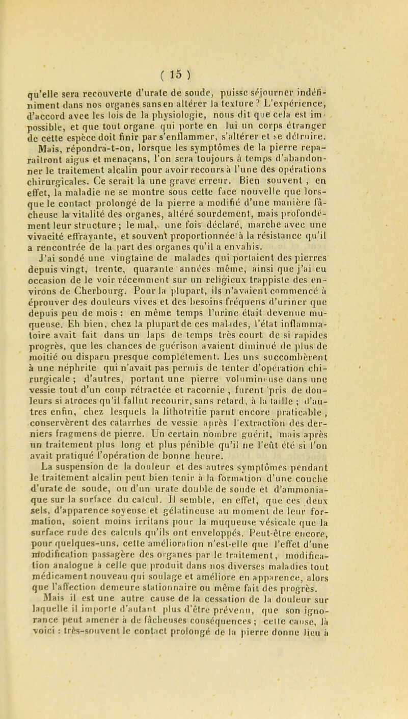 qu'elle sera recouverte d'urale de soude, puisse séjourner indéfi- niment dans nos organes sansen altérer la texture ? L'expérience, d'accord avec les lois de la physiologie, nous dit que cela est im- possible, et que tout organe qui porte en lui un corps étranger de cette espèce doit finir par s'enflammer, s'altérer et se délriiirc. Mais, répondrà-t-on, lorsque les symptômes de la pierre repa- raîtront aigus et menaçans, l'on sera toujours à temps d'abandon- ner le traitement alcalin pour avoir recours à l'une des opérations chirurgicales. Ce serait là une grave erreur. Bien souvent , en effet, la maladie ne se montre sous cette face nouvelle que lors- que le contact prolongé de la pierre a modifié d'une manière fâ- cheuse la vitalité des organes, altéré sourdement, mais profondé- ment leur structure ; le mal, une fois déclaré, marche avec une vivacité eflTrayante, et souvent proportionnée à la résistance qu'il a rencontrée de la pari des organes qu'il a envahis. J'ai sondé une vingtaine de malades qui portaient des pierres depuis vingt, trente, quarante années même, ainsi que j'ai eu occasion de le voir récemment sur un religieux trappiste des en- virons de Cherbourg. Pour la plupart, ils n'avaient commencé à éprouver des douleurs vives et des besoins fréquens d'uriner que depuis peu de mois : en même temps l'urine était devenue mu- queuse. Eh bien, chez la plupart de ces malides, l'état inflamma- toire avait fait dans un laps de temps très court de si rapides progrès, que les chances de guérison avaient diminué rie ]ilus de moitié ou disparu presque complètement. Les uns succombèrent à une néphrite qui n'avait pas permis de tenter d'opération chi- rurgicale ; d'autres, portant une pierre voliimim use dans une vessie tout d'un coup rétractée et racornie , furent pris de dou- leurs si atroces qu'il fallut recourir, sans retard, à la taille ; il'au- tres enfin, chez lesquels la lilhoirilie parut encore praticable , conservèrent des catarrhes de vessie après l'extraction des der- niers fragmens de pierre. Un certain nombre guérit, mais après un traitement plus long et plus pénible qu'il ne l'eîit été si l'on avait pratiqué l'opération de bonne heure. La suspension de la douleur et des autres symptômes pendant le traitement alcalin peut bien tenir à la formation d'une couche d'urale de soude, ou d'un urate double de sonde et d'ammonia- que sur la surface du calcul. Il semble, en effet, que ces deux sels, d'apparence soyeuse et gélatineuse au moment de leur for- mation, soient moins irrilans pour la muqueuse vésicale que la surface rude des calculs qu'ils ont enveloppés. Peut-être encore, pour quelques-uns, cette amélioration n'est-elle que l'effet d'une Modification passagère des oig.ines par le traitement, modifica- tion analogue à celle que jiroduit dans nos diverses maladies tout médicament nouveau qui soulage et améliore en apparence, alors que raffectioti demeure stationnaire ou même fait des progrès. Mais il est une autre cause de la cessation de la douleur sur laquelle il importe d'aulant plus d'être prévenu, que son igno- rance peut amener à de fikiieuses conséquences; cette cause, là voici : très-souvent le contact prolongé de la pierre donne lieu ii