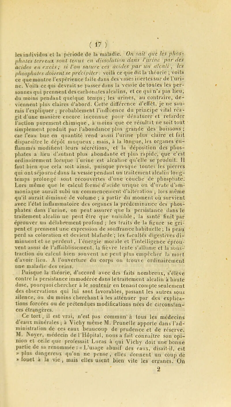 les individus et lu période de la maladie. On mit que les phos- l>hntes terreux sont teiiwi en dt.ixolution dans l'urine par des acides en excès; si l'on salure ces acides par un u/cnli , les phosphates doivent se précipiter: voilà ce que dilla ihéorie ; voil« ce que montre l'expérience faite dans des vases inertes sur de Turi- iie. Voilà ce qui devrait se passer dans la vessie de toutes les per- sonnes qui prennent des carbonalesaicalins, el ce (|ui n'a jias lieu, du moins pendant quelque temps; les urines, au contraire, de- viennent plus claires d'abord. Cetle différence d'efi'ét, je ne sau- rais l'expliquer; probablement l'influence du principe vital réa- git d'une manière encore inconnue pour dénaturer et relarder l'action purement chimique , à moins que ce résultat ne soit tout simplement produit par l'abondance plus grande des boissons ; car l'eau bue en quantité rend aussi l'urine jilus claire el fait disparaître le dépôt muqueux ; mais, à la longue, les organes en- flammés modaiient leurs sécrétions, et la déposition des phos- phates a lieu d'autant plus abondante et plus rapide, que c'est ordinairement lorsijue l'urine est alcaline qu'elle se produit. Il faut bien que cela soit ainsi, puisque presque toutes les pierres qui ont séjourné dans la vessie jiendant un traitement alcalin long- temps prolongé sont recouvertes d'une couche de phosphate. Lors même que le calcul formé d'acide uriquc ou d'urate d'am- moniaque aurait subi un commeneeuicnl d'altération ; lors même qu'il aurait diminué de volume ; à partir du moment oîi survient avec l'état inflammatoire des organes la prédominance des phos- phates dans l'urine, on peut assurer que la persistance dans le traitement alcalin ne peut être que nuisible, la santé finit par éprouver un délabrement profond ; les traits de la figure se gri- pent et prennent une expression de soull'rance habituelle ; la peau perd sa coloration et devient blafarde ; les facultés digestives di- minuent et se perdent, l'énergie morale et l'intelligence éprou- vent aussi de l'affaiblissement, la fièvre lente s'allume et la sous- traction uu calcul bien souvent ne [leul plus empêcher la mort d'avoir lieu. A l'ouverture du corps on trouve ordinairement une maladie des reins. Puisque la théorie, d'accord avec des faits nombreux, s'élève contre la persistance immodérée dans le traitement alcalin à haute dose, pourquoi chercher à le soutenir en tenant compte seulement des observations qui lui sont favorables, passant les autres sous silence, ou du moins cherchant à les atténuer par des explica- tions forcées ou de prétendues modifications nées de circonstan- ces étrangères. Ce tort, il est vrai, n'est pas commun à tous les médecins d'eaux minérales ; à Vichy môme M. Prunelle apporte dans l'ad- ministration de ces eaux beaucoup de prudence et de réserve. M. Noyer, médecin de l'Hôpital, nous a fait connaître son opi- nion et ceile que professait Lucas à qui Vichy doit une bonne partie de sa renommée L'usage abusif des eaux, disait-il, est » plus dangereux qu'on ne pense , elles donnent un coup de » fouel à la vie, mais elles usent bien vile les organes. On 2