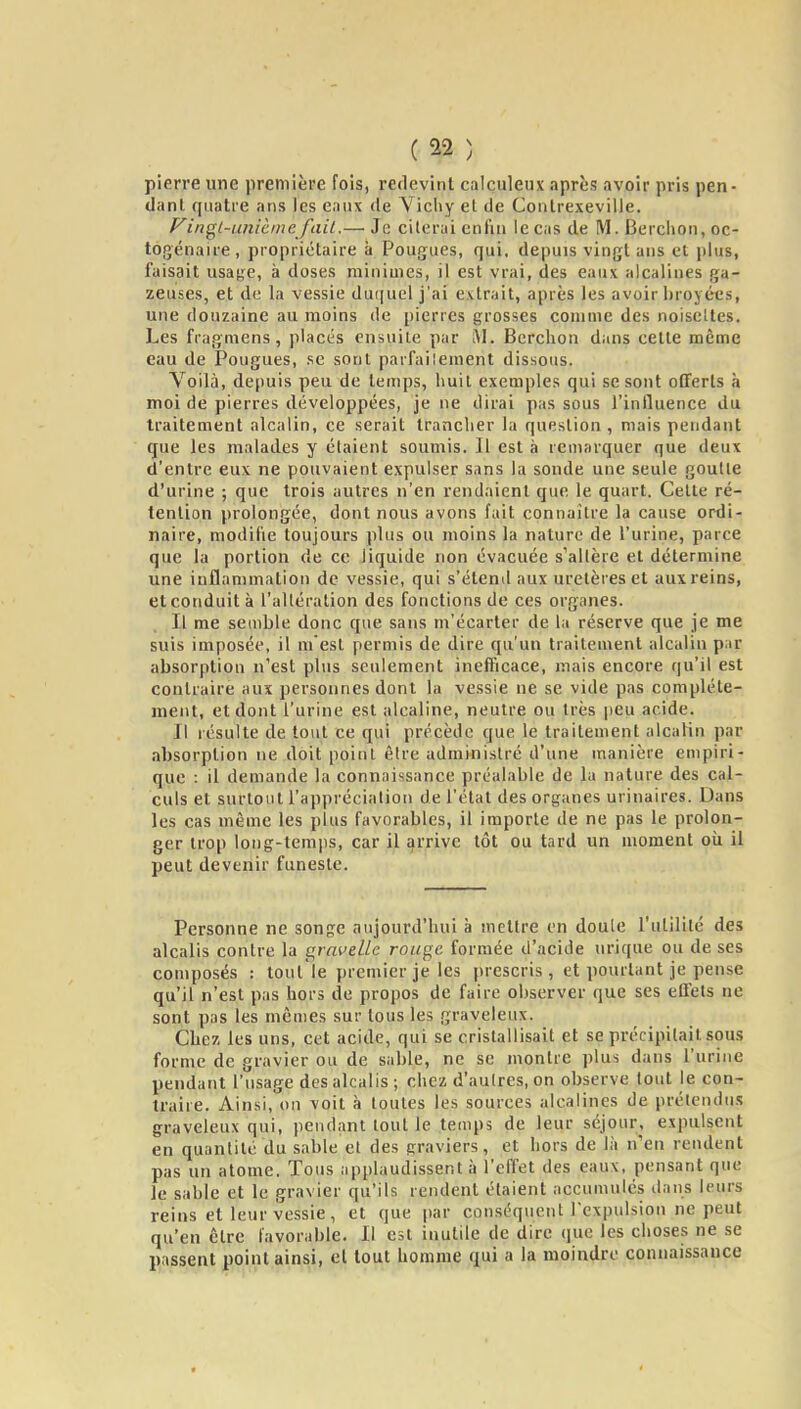 pierre une première fois, redevint calçuleux après avoir pris pen- danl. quatre ans les eaux de Vicliy et de Coulrexeville. Vinç^L-unicmc fail.— Je citerai enfin le eas de M. Berclion, oc- togénaire, propriétaire à Fougues, qui. depuis vingt ans et plus, faisait usafje, à doses minimes, il est vrai, des eaux alcalines ga- zeuses, et de la vessie duquel j'ai extrait, après les avoir broyées, une douzaine au moins de pierres grosses comme des noiselles. Les fragmens, placés ensuite par M. Berclion dans cette même eau de Fougues, se sont parfaiîement dissous. Voilà, depuis peu de temps, huit exemples qui se sont offerts à moi de pierres développées, je ne dirai pas sous l'influence du traitement alcalin, ce serait tranclier la question , mais pendant que les malades y étaient soumis. Il est à remarquer que deux d'entre eux ne pouvaient expulser sans la sonde une seule goutte d'urine ; que trois autres n'en rendaient que le quart. Celte ré- tention prolongée, dont nous avons fuit connaître la cause ordi- naire, modifie toujours plus ou moins la nature de l'urine, parce que la portion de ce liquide non évacuée s'altère et détermine une inflammation de vessie, qui s'éteml aux uretères et aux reins, et conduit à l'altération des fonctions de ces organes. Il me semble donc que sans m'écarter de la réserve que je me suis imposée, il mest permis de dire qu'un traitement alcalin par absorption n'est plus seulement inefficace, mais encore qu'il est contraire aux personnes dont la vessie ne se vide pas complète- ment, et dont l'urine est alcaline, neutre ou très peu acide. Il résulte de tout ce qui précède que le traitement alcalin par absorption ne doit point être administré d'une manière empiri- que : il demande la connaissance préalable de la nature des cal- culs et surtout l'appréciation de l'état des organes urinaires. Dans les cas même les plus favorables, il importe de ne pas le prolon- ger trop long-temps, car il ijrrive tôt ou tard un moment oii il peut devenir funeste. Personne ne songe aujourd'hui à mettre en doule l'utilité des alcalis contre la a,rnvdle rouge formée d'acide urique ou de ses composés : tout le premier je les prescris, et pourtant je pense qu'il n'est pas hors de propos de faire observer que ses ellets ne sont pas les mômes sur tous les graveleux. Chez les uns, cet acide, qui se cristallisait et se précipitait sous forme de gravier ou de sable, ne se montre plus dans l'urine pendant l'usage des alcalis ; chez d'autres, on observe tout le con- traire. Ainsi, on voit à toutes les sources alcalines de prétendu.s graveleux qui, pendant tout le temps de leur séjour, expulsent en quantité du sable et des graviers, et hors de là n'en rendent pas un atome. Tous applaudissent à l'effet des eaux, pensant que le sable et le gravier qu'ils rendent étaient accumulés ilans leurs reins et leur vessie, et que par conséquent l'expulsion ne peut qu'en être favorable. Il est inutile de dire que les choses ne se passent point ainsi, cl tout homme qui a la moindre connaissance