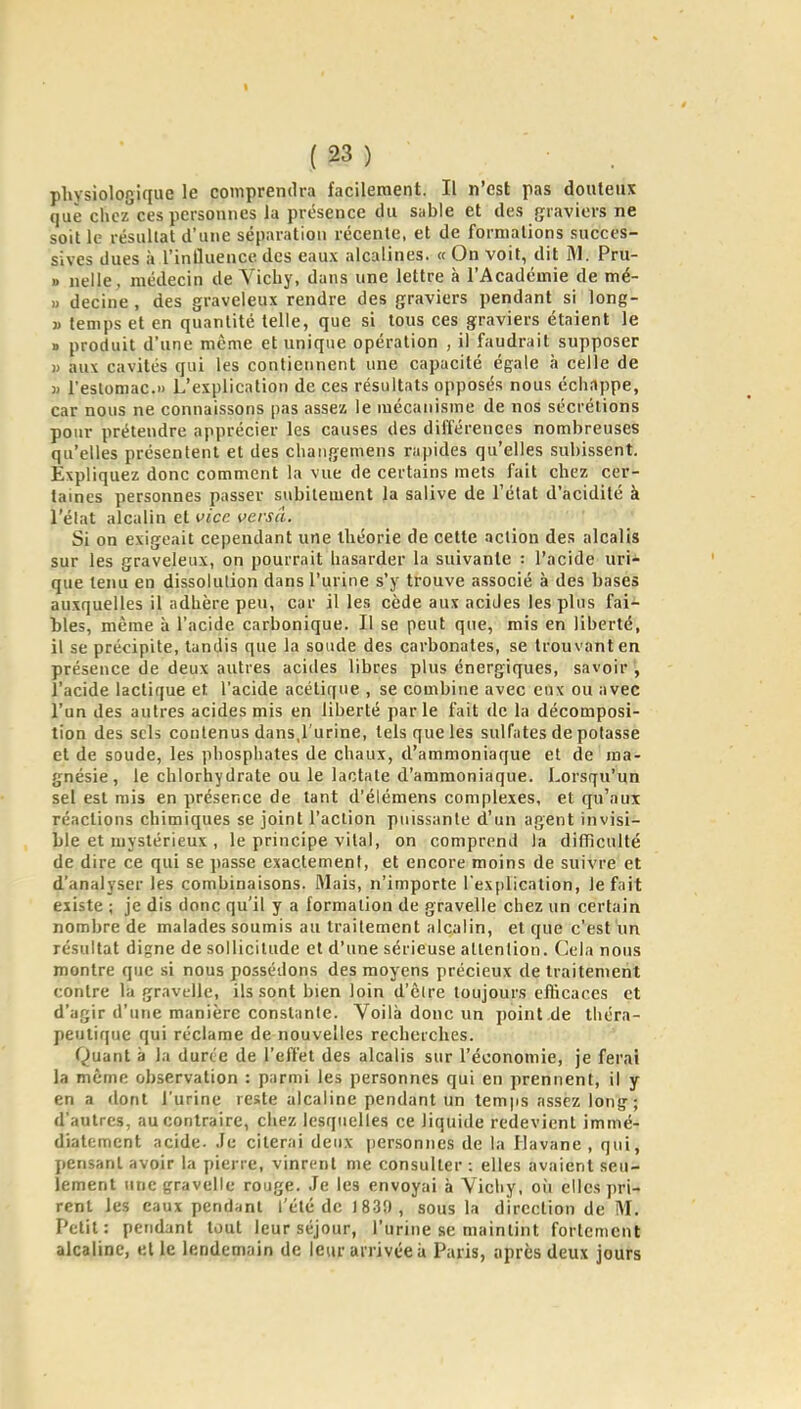 1 (23) physiologique le comprendra facilement. Il n'est pas douteux que clicz'ces personnes la présence du sable et des graviers ne soit le résultat d'une séparation récente, et de formations succes- sives dues à l'influence des eaux alcalines. « On voit, dit M. Pru- » nelle, médecin de Yichy, dans une lettre à l'Académie de mé- u decine , des graveleux rendre des graviers pendant si long- j) temps et en quantité telle, que si tous ces graviers étaient le » produit d'une même et unique opération , il faudrait supposer « aux cavités qui les contiennent une capacité égale à celle de )) l'estomac.» L'explication de ces résultats opposés nous échappe, car nous ne connaissons pas assez le mécanisme de nos sécrétions pour prétendre apprécier les causes des différences nombreuses qu'elles présentent et des cliangemens rapides qu'elles subissent. Expliquez donc comment la vue de certains mets fait chez cer- taines personnes passer subitement Ja salive de l'état d'acidité à l'élat alcalin et vice versa. Si on exigeait cependant une théorie de cette action de.! alcalis sur les graveleux, on pourrait hasarder la suivante : l'acide uri- que tenu en dissolution dans l'urine s'y trouve associé à des bases auxquelles il adhère peu, car il les cède aux acides les plus fai- bles, même à l'acide carbonique. Il se peut que, mis en liberté, il se précipite, tandis que la soude des carbonates, se trouvant en présence de deux autres acides libres plus énergiques, savoir , l'acide lactique et l'acide acétique , se combine avec eux ou avec l'un des autres acides mis en liberté parle fait de la décomposi- tion des sels contenus dans,l'urine, tels que les sulfates de potasse et de soude, les phosphates de chaux, d'ammoniaque et de ma- gnésie, le chlorhydrate ou le lactate d'ammoniaque. Lorsqu'un sel est mis en présence de tant d'élémens complexes, et qu'aux réactions chimiques se joint l'action puissante d'un agent invisi- ble et mystérieux , le principe vital, on comprend la difficulté de dire ce qui se passe exactement, et encore moins de suivre et d'analyser les combinaisons. Mais, n'importe l'explication, le fait existe ; je dis donc qu'il y a formation de gravelle chez un certain nombre de malades soumis au traitement alcalin, et que c'est un résultat digne de sollicitude et d'une sérieuse attention. Cela nous montre que si nous possédons des moyens précieux de traitement contre la gravelle, ils sont bien loin d'être toujours eflicaces et d'agir d'une manière constante. Voilà donc un point .de théra- peutique qui réclame de nouvelles recherches. Quant à la durée de l'effet des alcalis sur l'économie, je ferai la même observation : parmi les personnes qui en prennent, il y en a dont l'urine reste alcaline pendant un temjis assez long-; d'autres, au contraire, chez lesquelles ce liquide redevient immé- diatement acide- Je citerai deux personnes de la Havane , qui, pensant avoir la pierre, vinrent me consulter : elles avaient seu- lement une gravelle rouge. .Je les envoyai à Yichy, où elles pri- rent les eaux pendant l'été de 1839 , sous la direction de M. Petit: pendant tout leur séjour, l'urine se maintint fortement alcaline, «l le lendemain de leur arrivée i» Paris, après deux jours