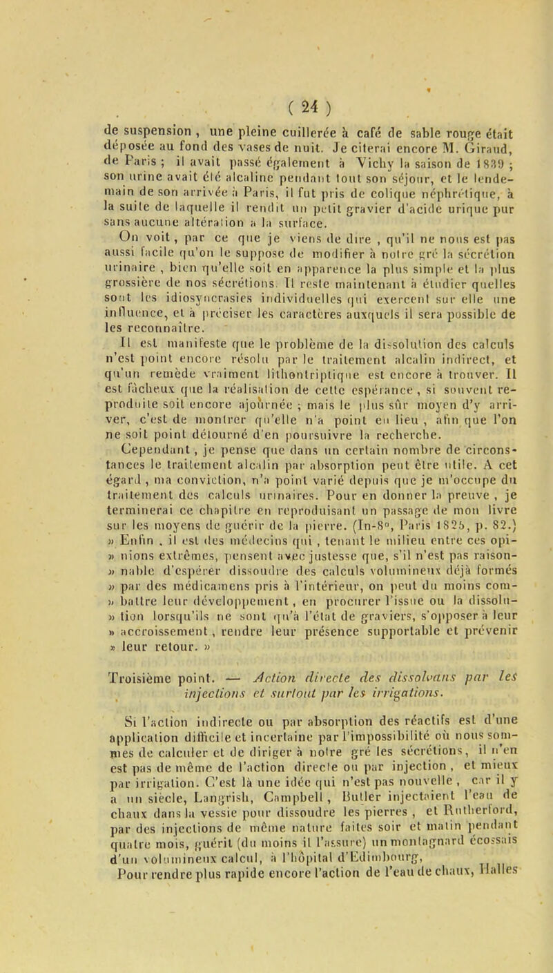 de suspension , une pleine cuillerc^e à café de sable rouf^e était déposée au fond des vases de nuit. Je citerai encore M. Giraud, de Paris ; il avait passé ét^alement à Vichy la saison de 1839 ; son urine avait été alcaline pendant tout son séjour, et le lende- main de son arrivée à Paris, il fut pris de colique néphrétique, à la suite de laquelle il rendit un ptiit gravier d'acide urique pur sans aucune altéralion a la surface. On voit, par ce que je viens de du-e , qu'il ne nous est pas aussi facile qu'on le suppose de modifier à notre «ré la sécrétion urinaire , bien qu'elle soit en apparence la plus simple et la jilus grossière de nos sécrétions. Il reste maintenant ii étudier quelles sont les idiosyiicrasics individuelles (pii exercent sur elle une jnlluence, et à préciser les caractères auxquels il sera possible de les reconnaître. Il est manifeste que le problème de la dissolution des calculs n'est point encore résolu par le traitement alcalin indirect, et qu'un remède vraiment lilbonlriptique est encore à trouver. Il est fâcheux que la réalisation de celte espérance, si souvent re- produite soit encore ajournée ; mais le plus sûr moyen d'y arri- ver, c'est de montrer qu'elle n'a point eu lieu , afin que l'on ne soit point détourné d'en pourstiivre la recherche. Cependant, je pense que dans un certain nombre de circons* tances le traitement alcalin par absorption peut être utile. A cet égard , ma conviction, n'a point varié depuis que je m'occupe du traitement des calculs urinaires. Pour en donner la preuve , je terminerai ce chapitre en reproduisant un passage de mou livre sur les moyens de guérir de la pierre. (In-S, Paris 1826, ]). 82.) )) Enfin . il est des mé<lecins qui , tenant le milieu entre ces opi- » nions extrêmes, ])cnsent avec justesse que, s'il n'est pas raison- }) nable d'espérer dissoudre des calculs volumineux déjà formés » par des médicamens pris h l'intérieur, on jieut du moins com- X battre leur développement, en procurer l'issue ou la dissolu- » lion lorsqu'ils ne sont i]n'k l'état de graviers, s'opposera leur » accroissement, rendre leur présence supportable et prévenir » leur retour. » Troisième point. — Action directe des dissoh>ans par les injections et surtout par les irrigations. Si l'action indirecte ou par absorption des réactifs est d'une application diftrcile et incertaine par l'impossibilité oîi nous som- nies de calculer et de diriger à notre gré les sécrétions, il n'en est pas de même de l'action directe ou par injection , et mieux par irrigation. C'est là une idée (|ui n'est pas nouvelle , c.ir il y a un siècle, Langrish, Campbell, Huiler injectaient l'eau de chaux dans la vessie pour dissoudre les pierres , et Rutlierlord, par des injections de même nature faites soir et malin pendant quatre mois, guérit (du moins il l'assure) un montagnard écossais d'un volumineux calcul, à l'hôpital d'Edimbourg, Pour rendre plus rapide encore l'action de l'eau de chaux, Halles