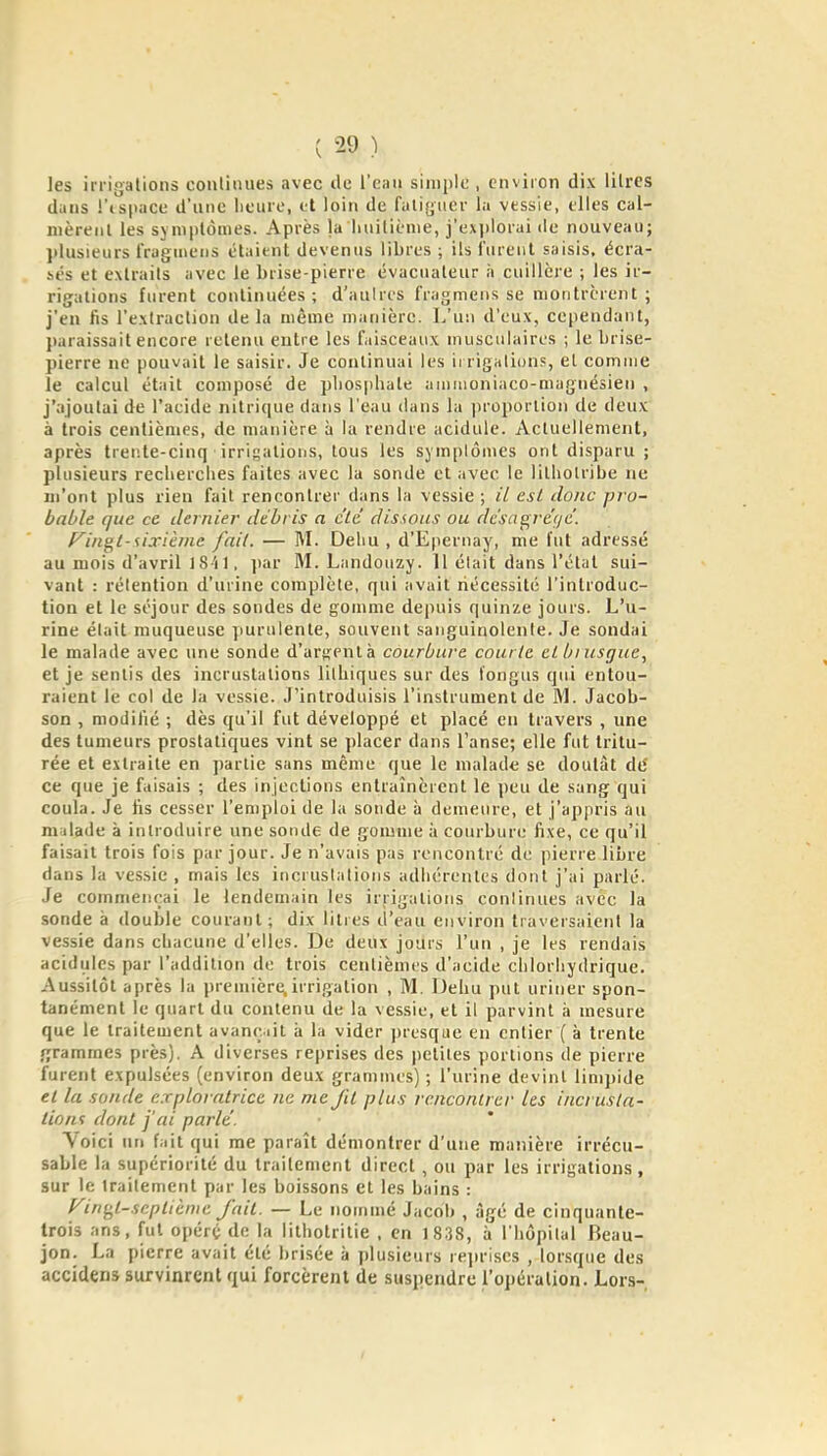 les irrigations coulinues avec de i'can simple , environ dix lilres duus l'ispace d'une lieure, et loin de falifjiier la vessie, elles cal- nièrenl les sjniplômes. Après la luiiliènie, j'exjjlorui de nouveau; plusieurs fraginens étaient devenus libres ; ils l'ureiit saisis, écra- sés et extraits avec le brise-pierre évacuateur à cuillère ; les ir- rigations furent continuées; d'aulres fragmeiis se montrèrent; j'en fis l'extraction delà même manière. L'un d'eux, cependant, paraissait encore retenu entre les faisceaux musculaires ; le brise- pierre ne pouvait le saisir. Je continuai les ii rigalions, et comme le calcul était composé de pliosphate amiuoniaco-magnésien , j'ajoutai de l'acide nitrique dans l'eau dans la proportion de deux à trois centièmes, de manière à la rendre acidulé. Actuellement, après trente-cinq irrigations, tous les symptômes ont disparu ; plusieurs recherclies faites avec la sonde et avec le litliolribe ne m'ont plus rien fait rencontrer dans la vessie ; // est donc pro- bable que ce dernier débris a c'iè disions ou dc'sagre'gc. f^iii^l- sixième [ail. — M. Deliu , d'Epernay, me l'ut adressé au mois d'avril 18'i 1, jiar M. Landoiizy. 11 élait dans l'état sui- vant : rétention d'urine complète, qui avait riécessité l'introduc- tion et le séjour des sondes de gomme depuis quinze jours. L'u- rine élait muqueuse ]iurulenle, souvent sanguinolente. Je sondai le malade avec une sonde d'arRenlà courbure courlc el bnisgue, et je sentis des incrustations litliiques sur des fongns qui entou- raient le col de la vessie. J'introduisis l'instrument de M. Jacob- son , modifié ; dès qu'il fut développé et placé en travers , une des tumeurs prostatiques vint se placer dans l'anse; elle fut tritu- rée et extraite en partie sans même que le malade se doutât de' ce que je faisais ; des injections entraînèrent le peu de sang qui coula. Je lis cesser l'emploi de la sonde à demeure, et j'appris au malade à introduire une sonde de gomme à courbure fixe, ce qu'il faisait trois fois par jour. Je n'avais pas rencontré de pierre libre dans la vessie , mais les incrustations adhérentes dont j'ai parlé. Je commençai le lendemain les irrigations coulinues avec la sonde à double courant; dix litres d'eau environ traversaient la vessie dans cbacune d'elles. De deux jours l'un , je les rendais acidulés par l'addition de trois centièmes d'acide chlorhydrique. Aussitôt après la première,irrigation , M. Debu put uriner spon- tanément le quart du contenu de la vessie, et il parvint à mesure que le traitement avanr.iit à la vider presque en entier ( à trente grammes près). A diverses reprises des jieliles portions de pierre furent expulsées (environ deux gramnu's) ; l'urine devint limpide el la sonde exploratrice ne me fit plus rencontrer les incrusta- tion'! dont j'ai parle. Voici un fait qui me paraît démontrer d'une manière irrécu- sable la supériorité du traitement direct, ou par les irrigations , sur le traitement par les boissons el les bains : Fin^l-sapttèmc fait. — Le nommé Jacob , âgé de cinquante- trois ans, fut opéré de la litbolrilie . en 1838, ii l'hôpital Beau- jon. La pierre avait été brisée ;i plusieurs re^iriscs , lorsque des accidens survinrent qui forcèrent de suspendre l'opération. Lors-