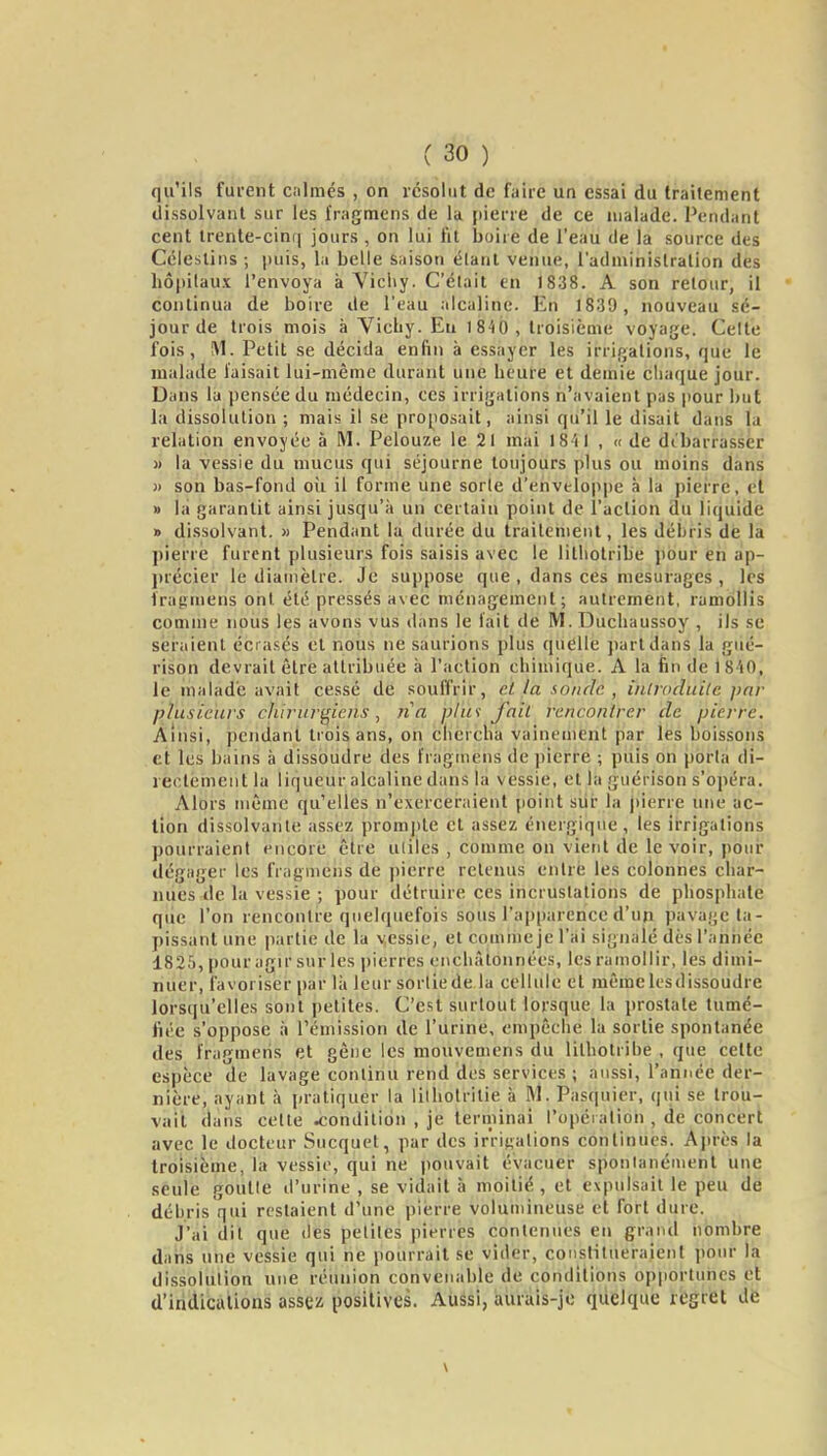 qu'ils furent calmés , on résolut de faire un essai du iràîtément dissolvant sur les Iragmens de la pierre de ce malade. Pendant cent lrente-cin(| jours , on lui fit boire de l'eau de la source des Célestins ; puis, la belle saison étant venue, l'administration des liô(>ilaux l'envoya à Vicliy. Celait en 1838. A son retour, il * continua de boire de l'eau alcaline. En 18.39, nouveau sé- jour de trois mois à Vicliy. Eu 1840, troisième voyage. Celte fois, M. Petit se décida enfin à essayer les irrigations, que le malade faisait lui-même durant une beure et demie chaque jour. Dans la pensée du médecin, ces irrigations n'avaient pas pour but la dissolution ; mais il se proposait, ainsi qu'il le disait dans la relation envoyée à M. Pelouze le 21 mai 1841 , « de di'barrasser )) la vessie du mucus qui séjourne toujours plus ou moins dans )> son bas-fond oii il forme une sorle d'enveloppe à la pierre, et » lit garantit ainsi jusqu'à un certain point de l'action du liquide » dissolvant. » Pendant la durée du traitement, les débris de la pierre furent plusieurs fois saisis avec le lilliotribe pour en ap- précier le dianièlre. Je suppose que , dans ces mesuragcs , les iragmens ont été pressés a\ec ménagement; autrement, ramollis comme nous les avons vus dans le fait de M. Duchaussoy , ils se seraient écrasés et nous ne saurions plus quelle part dans la gué- rison devrait être attribuée à l'action chimique. A la fin de iS'iO, le malade avait cessé de souffrir, cl la sonde. , iiilroduilc par plusieurs chirurgiens, ri a plus fait rencontrer de pierre. Ainsi, pendant trois ans, on chercha vainement par les boissons et les bains à dissoudre des fraginens de pierre ; puis on porta di- rectement la liqueur alcaline dans la vessie, et la guérison s'opéra. Alors même qu'elles n'exerceraient point siii* la |)ierre une ac- tion dissolvante assez prorajite cl assez énergique, les irrigations pourraient encore être utiles , comme on vient de le voir, jiour dégager les fragmens de pierre retenus entre les colonnes char- nues de la vessie ; pour détruire ces incrustations de phosphate que l'on rencontre quelquefois sous rap[)arence d'un pavage ta- pissant une partie de la vessie, et comme je l'ai signalé dès l'année 1825, pour agir sur les pierres encliàtonnécs, les ramollir, les dimi- nuer, favoriser par lii leur sortiede la cellule et même les dissoudre lorsqu'elles sont petites. C'est surtout lorsque la prostate tumé- fiée s'oppose à l'émission de l'urine, empêche la sortie spontanée des fragmens et gêne les mouvemens du lilhotrihe , que celte espèce de lavage continu rend des services ; aussi, l'année der- nière, ayant à pratiquer la lilholrilie à M. Pasquicr, qui se trou- vait dans celte condition , je terriiinai l'opération , de concert avec le docteur Sucquel, par des irriKalions conlinues. Après la troisième, la vessie, qui ne pouvait évacuer sponlanéuienl une seule goutte d'urine , se vidait à moitié , et expulsait le peu de débris qui restaient d'une pierre volumineuse et fort dure. J'ai dit que des petites pierres contenues eu grand nombre datis une vessie qui ne pourrait se vider, conslitueraienl ])our la dissolution une réunion convenable de conditions opportunes et d'indications assez positives. Aussi, aurais-jo quelque regret d6