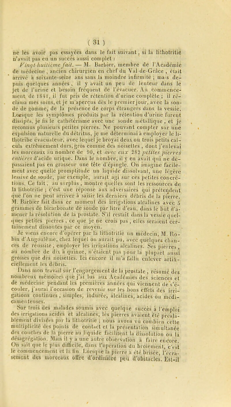 ne les avoir pas essayées dans le fait suivant, si la lithotritie n'avait |)as eu un succès aussi complet : Fingt ituilième fait. — M. Barbier, membre de l'Académie de médecine , ancien chirurgien en chef du Yal de-Grâce , était arrivé à soixante-seize ans sans la moindre infirmité ; mais de- puis quelques années, il y avait un peu de lenteur dans le jet de l'urine et besoin fréquent de l'évacuer. Au commence- ment de iSil, il fut pris de rétenlion d'urine complète ; il ré- claïua mes soins, et je m'aperçus dès le premier jour, avec la son- de de gomme, de la présence de corps étrangers dans la vessie. Loi-sque les symptômes produits p.ir la rétention d'urine furent dissipés, je fis le calhétérisme avec une sonde métallique , et je reconnus plusieurs petites pierres. Ne pouvant compter sur une expulsion naturelle du détritus, je me déterminai à employer le li- Ihotribe évacuateur, avec lequel je broyai deux ou trois petits cal- culs extrêmement durs, gros comme des noisettes , dont j'enlevai les morceaux au nombre de 90, et avec eux 282 petites pierres entières à'-ACiàti urique. Dans le nombre, il y en avait qui ne dé- passaient pas en grosseur une tète d'épingle. On imagine facile- ment avec quelle promptitude un liquide dissolvani, une légère lessive de soude, par exemple, aurait agi sur ces petites concré- tions. Ce fait, au surplus , montre quelles sont les ressources de la lithotritie ; c'est une réponse aux adveisaires qui prétendent que l'on ne peut arriver à saisir les derniers débris de la pierre. M. Barbier fait dans ce moment des irrigations alcalines avec 5 grammes de bicarbonate de soude par litre d'eau, dans le but d'a- mener la résolution de la prostate. S'il restait dans la vessie quel- ques petites pierres , ce que je ne crois pas , elles seraient cer- tainement dissoutes par ce moyen. Je viens encore d'opérer par la lithotiilie un médecin, M. Ro- bin d'Angoulême, chez lequel ou aurait pu, avec quelques chan- ces de réussite, employer les irrigations alcalines. Ses pierres, au nombre de dix à quinze, n'étaient pas iioiir la plupart aussi grosses que des noisettes. Ici encore il m'a fallu enlever artifi- ciellement les débris. Dans mon travail sur l'engorgement de la prostate , résumé des nombreux mémoires que j'ai lus aux Académies des sciences et de médecine petidant les premières années qui viennent de s'é- couler, j'aurai l'occasion de revenir sur les bons efl'ets des irri- gations continues , simples, iodurée, alcalines, acides ou médi- camenteuses. Sur trois des malades soumis avec quélfjiië succès à l'emploi des irrigations acides et alcalines, lés pierres avaient été préala- blement divisées par la litiiolrilie ; nous avons vu combien cette mulliplieité des points de contact et la présentalion simultanée des conciles de la pierre au liquide facilitent la dissolution ou la désagrégation. ÎVlais il y a une autre observation à faire encore. On sait que le plus diflicile, dans Topéralion du broiement, c'est le commencement et 1» fin. Lorsque la pierre a été brisée, l'écra- sement des morceaux offre d'ordinaire peu d'obslucles. Èsl-il