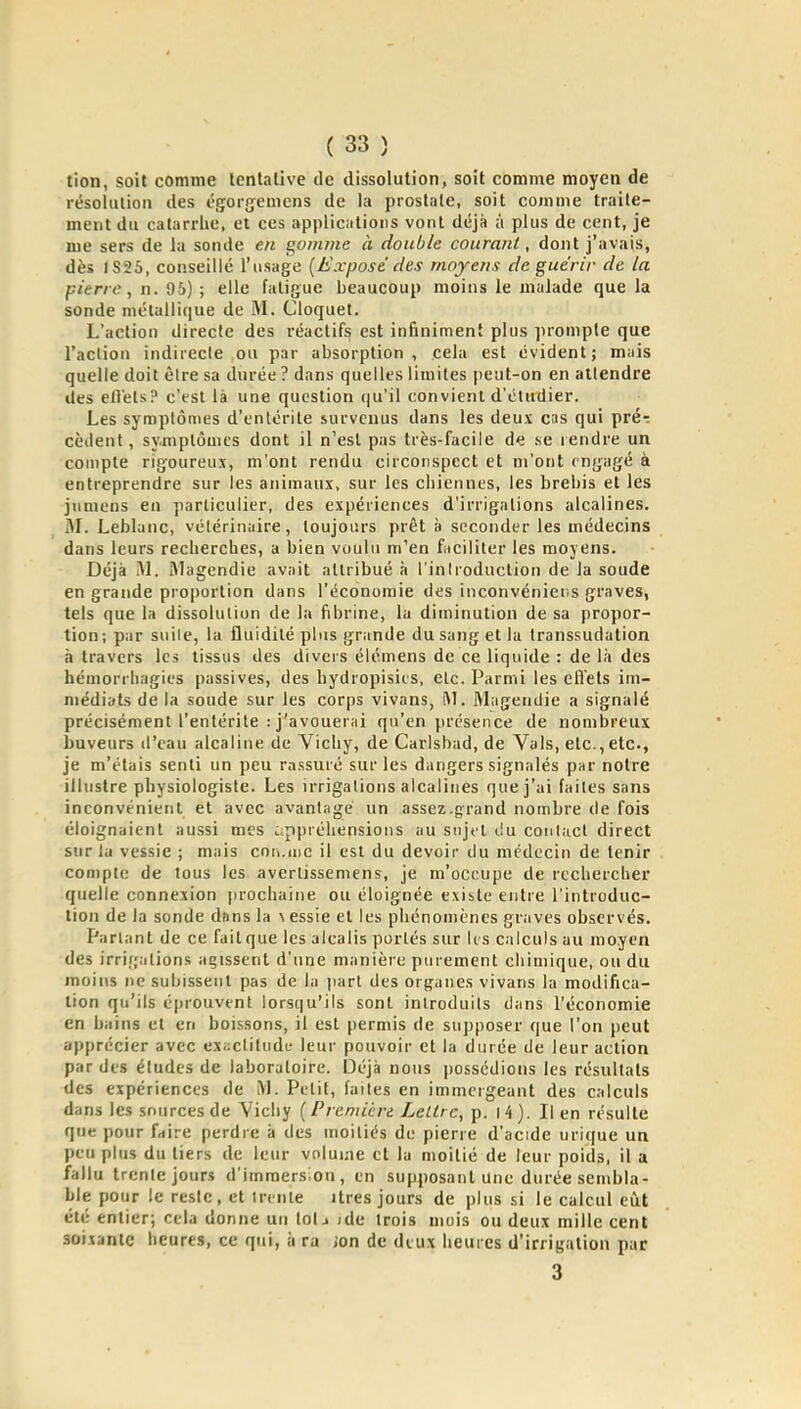 tion, soit comme tentative de dissolution, soit comme moyen de résolution des égorfjemens de la prostate, soit comme traite- ment du catarrlie, et ces applications vont déjà à plus de cent, je me sers de la sonde en t^oiiune à double courant, dont j'avais, dès 1S25, conseillé l'usage [Exposé des moyens de guérir de la pierre, n. 95) ; elle fatigue beaucoup moins le malade que la sonde métalliciue de M. Cloquet. L'action directe des réactifs est infiniment plus ]iromple que l'aclion indirecle ou par absorption, cela est évident; mais quelle doit èlre sa durée ? dans quelles limites peut-on en attendre lies elléls? c'est là une question (ju'il convient d'étudier. Les symptômes d'entérite survenus dans les deux cas qui pré-: cèdent, symptômes dont il n'est pas très-facile de se lendre un compte rigoureux, m'ont rendu circonspect et m'ont engagé à entreprendre sur les animaux, sur les ciiiennes, les brebis et les jnmens en particulier, des expériences d'irrigations alcalines. M. Leblanc, vétérinaire, toujours prêt à seconder les médecins dans leurs recherches, a bien voulu m'en faciliter les moyens. Déjà Al. iMagendie avait attribué à l'inlroduction de la soude en grande proportion dans l'économie des inconvénier.s graves, tels que la dissolution de la fibrine, la diminution de sa propor- tion; par suite, la fluidité plus grande du sang et la transsudation à travers les tissus des divers élémens de ce liquide : de là des hémorrhagies passives, des hydropisies, etc. Parmi les eflets im- médiats de la soude sur les corps vivans, Magendie a signalé précisément l'entérite : j'avouerai qu'en présence de nombreux buveurs d'eau alcaline de Vichy, de Carlsbad, de Vais, etc., etc., je m'étais senti un peu rassuré sur les dangers signalés par notre illustre physiologiste. Les irrigations alcalines que j'ai faites sans inconvénient et avec avantage un assez .grand nombre de fois éloignaient aussi mes appréhensions au sujet t!u contact direct sur la vessie ; mais cou.me il est du devoir du médecin de tenir compte de tous les averlissemens, je m'occupe de rechercher quelle connexion prochaine ou éloignée existe entre l'introduc- tion de la sonde dans la \ essie et les phénomènes graves observés. Partant de ce fait que les alcalis portés sur U s calculs au moyen des irrifjalions agissent d'une manière purement chimique, ou du moins ne subissent pas de la part des organes vivans la modifica- tion qu'ils éprouvent lors(|u'ils sont introduils dans l'économie en bains et en boissons, il est permis de supposer que l'on peut apprécier avec exactitude leur pouvoir et la durée de leur action par des éludes de laboratoire. Déjà nous i)ossédions les résultats des expériences de M. Petit, faites en immergeant des calculs dans les sources de Vichy {Premièn LelLrc, p. i4). lien résulte que pour faire perdre à des moitiés de pierre d'ac:de urique un peu plus du tiers de leur volume et la moitié de leur poids, il a fallu trente jours d'immersion, en supposant Une durée sembla- ble pour le reste, et trente itres jours de plus si le calcul ciit été entier; cela donne un IoIj ;de trois mois ou deux mille cent soixante heures, ce qui, ii ra jon de deux heures d'irrigation pur 3