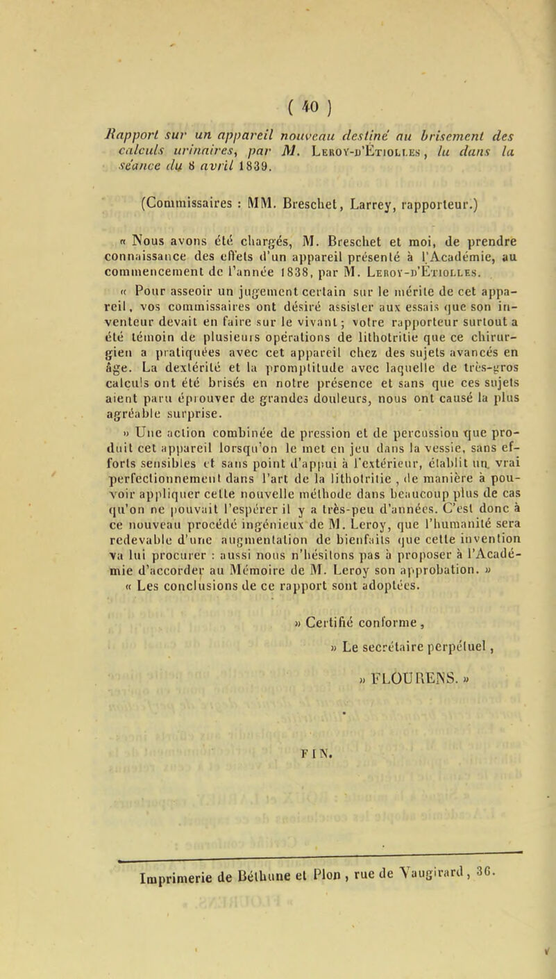 Rapport sur un appareil nouveau destiné au brisement des calculs urinaires, par M. Leroy-u'Étioli.es , lu dans la séance du 8 avril 1839. (Commissaires : MM. Brescliet, Larrey, rapporteur.) fi Nous avons élé chargés, M. Breschet et moi, de prendre conn.iissance des cfi'ets d'un appareil présenté à l'Académie, au commencement de l'année 1838, par M. LERov-i)'ETmLLEs. « Pour asseoir un jugement certain sur le mérite de cet appa- reil, vos commissaires ont désiré assister aux essais que son in- venteur devait en faire sur le vivant ; voire rapporteur surtout a été témoin de plusieuis opérations de lithotritie que ce chirur- gien a pi atiquées avec cet appareil chez des sujets avancés en âge. La dextérité et la promptitude avec laquelle de très-y^ros calculs ont été brisés en notre présence et sans que ces sujets aient paru éprouver de grandes douleurs, nous ont causé la plus agréable surprise. » Une action combinée de pression et de percussion tjue pro- duit cet appareil lorsqu'on le met en jeu dans la vessie, sans ef- forts sensibles et sans point il'appui à l'extérieur, établit wn. vrai perfectionnement dans l'art de la lithotritie , de manière à pou- voir appliquer cette nouvelle méthode dans beaucoup plus de cas qu'on ne pouvait l'espérer il y a très-peu d'années. C'est donc à ce nouveau procédé ingénieux de M. Leroy, que l'humanité sera redevable d'une augmentation de bienfaits que cette invention \a lui procurer : aussi nous n'hésitons pas à proposer à l'Acadé- mie d'accorder au Mémoire de M. Leroy son approbation. » « Les conclusions de ce rapport sont adoptées. » Certifié conforme, » Le secrétaire perpéluel, » FLOU REIN S. « FIN. Imprimerie de Bélhune et Pion , rue de Yaugirard,