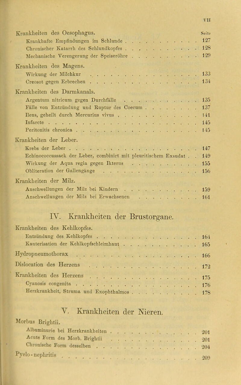 Krankheiten des Oesophagus. Seiie Krankhafte Empfindungen im Schlünde 127 Chronischer Katarrh des Schlundkopfes 128 Mechanische Verengerung der Speiseröhre 129 Krankheiten des Magens. Wirkung der Milchkur 133 Creosot gegen Erbrechen 134 Krankheiten des Darmkanals. Argentum nitricum gegen Durchfälle 135 Fälle von Entzündung und Ruptur des Coecum 137 Ileus, geheilt durch Mercurius vivus 141 Infarcte 145 Peritonitis chronica 145 Krankheiten der Leber. Krebs der Leber 147 Echinococcussack der Leber, combinirt mit pleuritischem Exsudat . . 149 Wirkung der Aqua regia gegen Ikterus 155 Obliteration der Gallengänge 156 Kranklieiten der Milz. Anschwellungen der Milz bei Kindern 159 Anschwellungen der Milz bei Erwachsenen 161 IV. Kraultlieiteii der Brustorgane. Krankheiten des Kehlkopfes. Entzündung des Kehlkopfes 164 Kauterisation der Kehlkopfschlcimhaut 165 Hydropneumothorax jgg Dislocation des Herzens j72 Krankheiten des Herzens jyg Cyanosis congenita jyg Herzkrankheit, Struma und Exophthalmos 178 V. Krankheiten der Nieren. Morbu.s Brightii, Albuminurie bei Herzkrankheiten 201 Acute Form des Morb. Brightii 201 Chronische Form desselben 204 Pyelo-nephritis