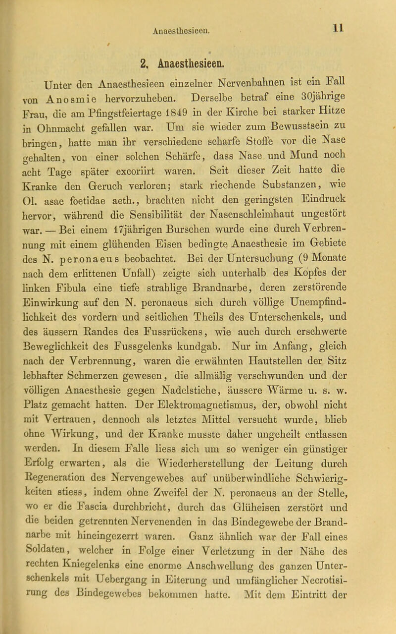 2. Anaesthesieen. Unter den Anaesthesieen einzelner Nervenbahnen ist ein Fall von Anosmie hervorzuheben. Derselbe betraf eine 30jährige Frau, die am Pfingstfeiertage 1849 in der Kirche bei starker Hitze in Ohnmacht gefallen war. Um sie wieder zum Bewusstsein zu bringen, hatte man ihr verschiedene scharfe Stoffe vor die Nase gehalten, von einer solchen Schärfe, dass Nase und Mund noch acht Tage später excoriirt waren. Seit dieser Zeit hatte die Kranke den Geruch verloren; stark riechende Substanzen, wie Ol. asae foetidae aeth., brachten nicht den geringsten Eindruck hervor, während die SensibiUtät der Nasen Schleimhaut ungestört -jyar. — Bei einem 17jährigen Burschen wurde eine durch Verbren- nung mit einem glühenden Eisen bedingte Anaesthesie im Gebiete des N. peronaeus beobachtet. Bei der Untersuchung (9 Monate nach dem erlittenen Unfall) zeigte sich unterhalb des Kopfes der linken Fibula eine tiefe strahHge Brandnarbe, deren zerstörende Einwirkung auf den N. peronaeus sich durch völlige Unempfind- lichkeit des vordem und seitlichen Theils des Unterschenkels, und des äussern Eandes des Fussrückens, wie auch durch erschwerte Beweglichkeit des Fussgelenks kundgab. Nur im Anfang, gleich nach der Verbrennung, waren die erwähnten Hautstellen der Sitz lebhafter Schmerzen gewesen, die allmälig verschwunden und der völligen Anaesthesie gegen Nadelstiche, äussere Wärme u. s. w. Platz gemacht hatten. Der Elektromagnetismus, der, obwohl nicht mit Vertrauen, dennoch als letztes Mittel versucht wurde, blieb ohne Wirkung, und der Kranke musste daher ungeheilt entlassen werden. In diesem Falle liess sich um so weniger ein günstiger Erfolg erwarten, als die Wiederherstellung der Leitung durch Regeneration des Nervengewebes auf unüberwindliche Schwierig- keiten stiess, indem ohne Zweifel der N. peronaeus an der Stelle, wo er die Fascia durchbricht, durch das Glüheisen zerstört und die beiden getrennten Nervenenden in das Bindegewebe der Brand- narbe mit hineingezerrt waren. Ganz ähnUch war der Fall eines Soldaten, welcher in Folge einer Verletzung in der Nähe des rechten Kniegelenks eine enorme Anschwellung des ganzen Unter- schenkels mit Uebergang in Eiterung und umfänglicher Necrotisi- rung des Bindegewebes bekommen hatte. Mit dem Eintritt der