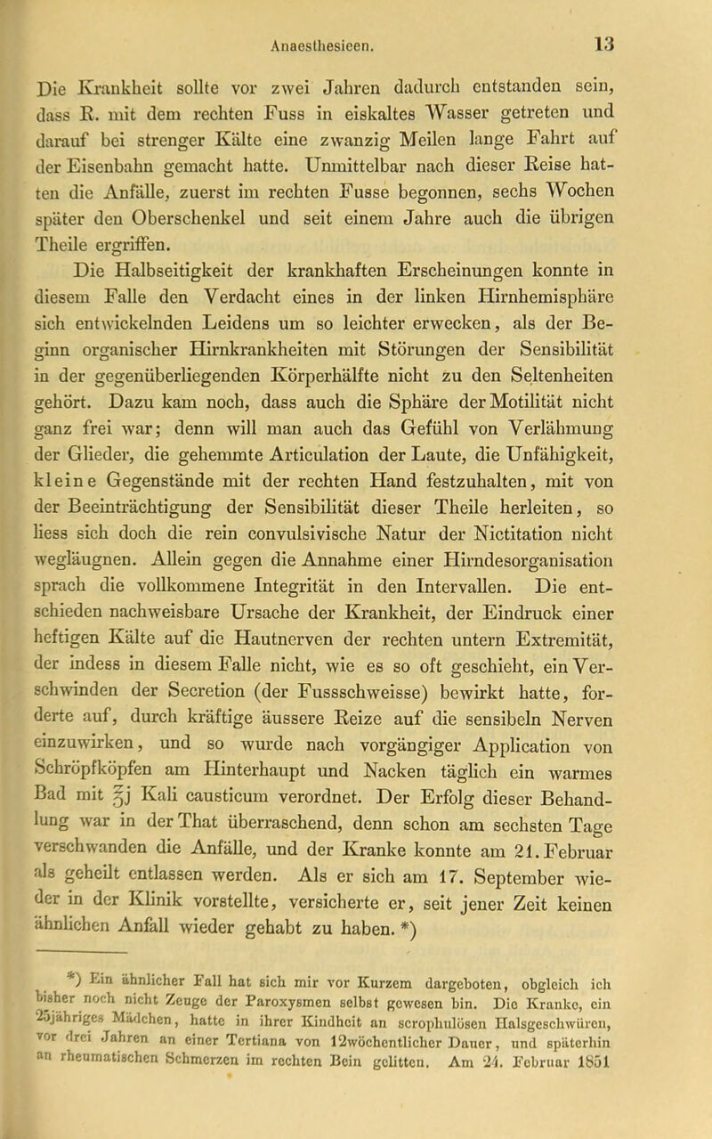 Die Krankheit sollte vor zwei Jahren dadurch entstanden sein, dass K. mit dem rechten Fuss in eiskaltes Wasser getreten und darauf bei strenger Kälte eine zwanzig Meilen lange Fahrt auf der Eisenbahn gemacht hatte. Unmittelbar nach dieser Reise hat- ten die Anfälle, zuerst im rechten Fusse begonnen, sechs Wochen später den Oberschenkel und seit einem Jahre auch die übrigen Theile ergriffen. Die Halbseitigkeit der krankhaften Erscheinungen konnte in diesem Falle den Verdacht eines in der linken Hirnhemisphäre sich entwickelnden Leidens um so leichter erwecken, als der Be- ginn organischer Hirnkrankheiten mit Störungen der Sensibilität in der gegenüberliegenden Körperhälfte nicht zu den Seltenheiten gehört. Dazu kam noch, dass auch die Sphäre der Motilität nicht ganz frei war; denn will man auch das Gefühl von Verlähmung der Glieder, die gehemmte Articulation der Laute, die Unfähigkeit, kleine Gegenstände mit der rechten Hand festzuhalten, mit von der Beeinträchtigung der Sensibilität dieser Theile herleiten, so Hess sich doch die rein convulsivische Natur der Nictitation nicht wegläugnen. Allein gegen die Annahme einer Hirndesorganisation sprach die vollkommene Integrität in den Intervallen. Die ent- schieden nachweisbare Ursache der Krankheit, der Eindruck einer heftigen Kälte auf die Hautnerven der rechten untern Extremität, der indess in diesem Falle nicht, wie es so oft geschieht, ein Ver- schwinden der Secretion (der Fussschweisse) bewirkt hatte, for- derte auf, durch kräftige äussere Eeize auf die sensibeln Nerven einzuwirken, und so wurde nach vorgängiger Application von Schröpfköpfen am Hinterhaupt und Nacken täglich ein warmes Bad mit §j Kali causticum verordnet. Der Erfolg dieser Behand- lung war in der That überraschend, denn schon am sechsten Tage verschwanden die Anfälle, und der Kranke konnte am 21. Februar als geheilt entlassen werden. Als er sich am 17, September wie- der in der Klinik vorstellte, versicherte er, seit jener Zeit keinen ähnlichen Anfall wieder gehabt zu haben. *) *) Ein ähnlicher Fall hat sich mir vor Kurzem dargeboten, obgleich ich bi^sher noch nicht Zeuge der Paroxysmen selbst gewesen bin. Die Kranke, ein '25jährige3 Mädchen, hatte in ihrer Kindheit an scrophulösen Halsgeschwüreu, vor drei Jahren an einer Tertiana von 12wöchentlicher Dauer, und späterhin an rhenmatisehcn Schmerzen im rechten Bein gelitten. Am 21 Februar 1Ö51