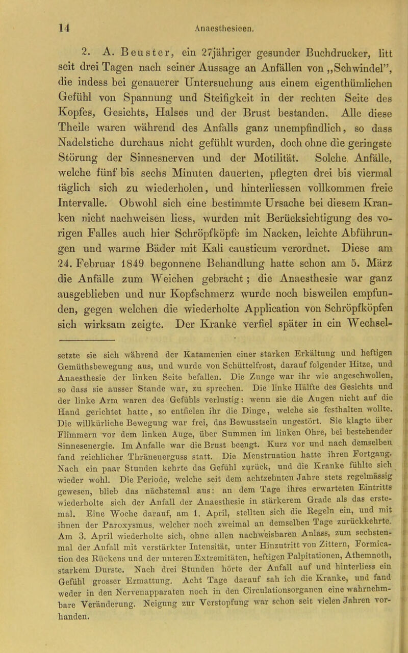 2. A. Beuster, ein 27jähriger gesunder Buchdrucker, litt seit drei Tagen nach seiner Aussage an Anfällen von „Schwindel, die indess bei genauerer Untersuchung aus einem eigenthümlichen Gefühl von Spannung und Steifigkeit in der rechten Seite des Kopfes, Gesichts, Halses und der Brust bestanden. Alle diese Theile waren während des Anfalls ganz unempfindlich, so dass Nadelstiche durchaus nicht gefühlt wurden, doch ohne die geringste Störung der Sinnesnerven und der Motilität. Solche Anfälle, welche fünf bis sechs Minuten dauerten, pflegten drei bis viennal täglich sich zu wiederholen, und hinterliessen vollkommen freie Intervalle. Obwohl sich eine bestimmte Ursache bei diesem Kran- ken nicht nachweisen Hess, wurden mit Berücksichtigung des vo- rigen Falles auch hier Schröpfköpfe im Nacken, leichte Abführun- gen und warme Bäder mit Kali causticum verordnet. Diese am 24. Februar 1849 begonnene Behandlung hatte schon am 5. März die Anfälle zum Weichen gebracht; die Anaesthesie war ganz ausgeblieben und nur Kopfschmerz wurde noch bisweilen empfun- den, gegen welchen die wiederholte Application von Schröpfköpfen sich wirksam zeigte. Der Kranke verfiel später in ein Wechsel- setzte sie sich M'ährend der Katamenien einer starken Erkältung und heftigen Gemüthsbewegung aus, und wurde von Schüttelfrost, darauf folgender Hitze, und Anaesthesie der linken Seite befallen. Die Zunge war ihr wie angeschwollen, so dass sie ausser Stande war, zu sprechen. Die linke Hälfte des Gesichts und der linke Arm waren des Gefühls verlustig: wenn sie die Augen nicht auf die Hand gerichtet hatte, so entfielen ihr die Dinge, welche sie festhalten wollte. Die willkürliche Bewegung war frei, das Bewusstsein ungestört. Sie klagte über Flimmern vor dem linken Auge, über Summen im linken Ohre, bei bestehender Sinnesenergie. Im Anfalle war die Brust beengt. Kurz vor und nach demselben fand reichlicher Thränenerguss statt. Die Menstruation hatte ihren Fortgang. Nach ein paar Stunden kehrte das Gefühl zurück, und die Kranke fühlte sich wieder wohl. Die Periode, welche seit dem achtzehnten Jahre stets regelmässig gewesen, blieb das nächstemal aus: an dem Tage ihres erwarteten Eintritts wiederholte sich der Anfall der Anaesthesie in stärkerem Grade als das erste- mal. Eine Woche darauf, am 1. April, stellten sich die Regeln ein, und mit ihnen der Paroxysmus, welcher noch zweimal an demselben Tage zurückkehrte. Am 3, April wiederholte sich, ohne allen nachweisbaren Anlass, zum sechsten- mal der Anfall mit verstärkter Intensität, unter Hinzutritt von Zittern, Formica- tion des Rückens und der unteren Extremitäten, heftigen Palpitationen, Athemnoth, starkem Durste. Nach drei Stimden hörte der Anfall auf und hinterliess ein Gefühl grosser Ermattung. Acht Tage darauf sah ich die Kranke, und fand weder in den Nervenapparaten noch in den Circulationsorgancn eine wahrnehm- bare Veränderung. Neigung zur Verstopfung war schon seit vielen Jahren vor- handen.