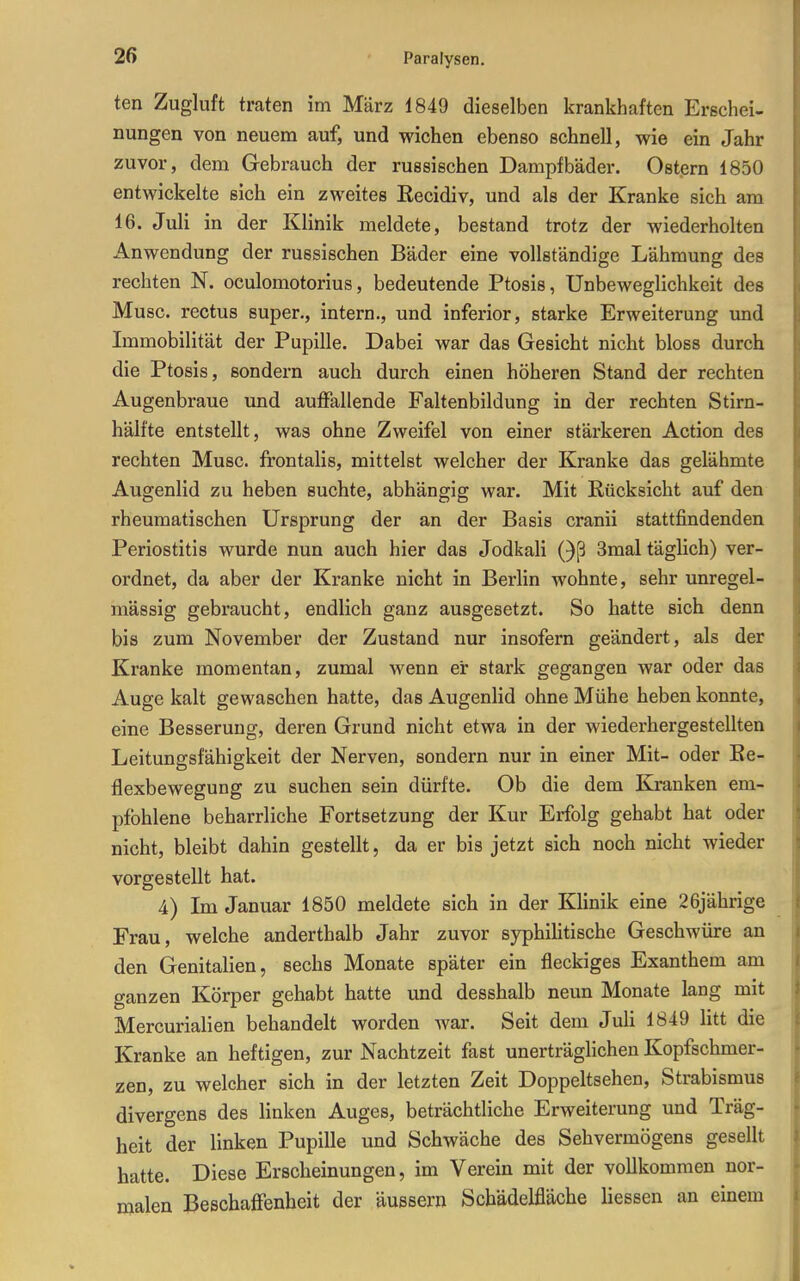 ten Zugluft traten im März 1849 dieselben krankhaften Erschei- nungen von neuem auf, und wichen ebenso schnell, wie ein Jahr zuvor, dem Gebrauch der russischen Dampfbäder. Ostern 1850 entwickelte sich ein zweites Kecidiv, und als der Kranke sich am 16. Juli in der Klinik meldete, bestand trotz der wiederholten Anwendung der russischen Bäder eine vollständige Lähmung des rechten N. oeulomotorius, bedeutende Ptosis, Unbeweglichkeit des Muse, rectus super., intern., und inferior, starke Erweiterung und Immobilität der Pupille. Dabei war das Gesicht nicht bloss durch die Ptosis, sondern auch durch einen höheren Stand der rechten Augenbraue und auffallende Faltenbildung in der rechten Stirn- hälfte entstellt, was ohne Zweifel von einer stärkeren Action des rechten Muse, frontalis, mittelst welcher der Kranke das gelähmte Augenlid zu heben suchte, abhängig war. Mit Rücksicht auf den rheumatischen Ursprung der an der Basis cranii stattfindenden Periostitis wurde nun auch hier das Jodkali Qß 3mal täglich) ver- ordnet, da aber der Kranke nicht in Berlin wohnte, sehr unregel- mässig gebraucht, endlich ganz ausgesetzt. So hatte sich denn bis zum November der Zustand nur insofern geändert, als der Kranke momentan, zumal wenn er stark gegangen war oder das Auge kalt gewaschen hatte, das Augenlid ohne Mühe heben konnte, eine Besserung, deren Grund nicht etwa in der wiederhergestellten Leitungsfähigkeit der Nerven, sondern nur in einer Mit- oder Ee- flexbewegung zu suchen sein dürfte. Ob die dem Kranken em- pfohlene beharrliche Fortsetzung der Kur Erfolg gehabt hat oder nicht, bleibt dahin gestellt, da er bis jetzt sich noch nicht wieder vorgestellt hat. 4) Im Januar 1850 meldete sich in der Klinik eine 26jährige Frau, welche anderthalb Jahr zuvor syphihtische Geschwüre an den Genitalien, sechs Monate später ein fleckiges Exanthem am ganzen Körper gehabt hatte und desshalb neun Monate lang mit Mercurialien behandelt worden war. Seit dem Juli 1849 litt die Kranke an heftigen, zur Nachtzeit fast unerträglichen Kopfschmer- zen, zu welcher sich in der letzten Zeit Doppeltsehen, Strabismus divergens des linken Auges, beträchtliche Erweiterung und Träg- heit der linken Pupille und Schwäche des Sehvermögens gesellt hatte. Diese Erscheinungen, im Verein mit der vollkommen nor- malen Beschaffenheit der äussern Schädelfläche Hessen an einem