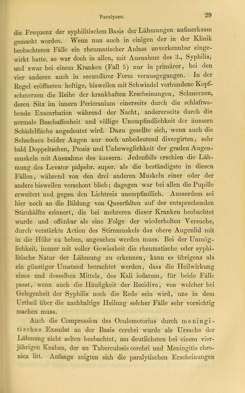die Frequenz der syphilitischen Basis der Lähmungen aufmerksam gemacht worden. Wenn nun auch in einigen der in der Klinik beobachteten Fälle ein rheumatischer Anlass unverkennbar einge- wirkt hatte, so war doch in allen, mit Ausnahme des 3., Syphihs, und zwar bei einem Kranken (Fall 5) nur in primärer, bei den vier anderen auch in secundärer Form vorausgegangen. In der Regel eröffneten heftige, bisweilen mit Schwindel verbundene Kopf- schmerzen die Reihe der krankhaften Erscheinungen, Schmerzen, deren Sitz im innern Pericranium einerseits durch die schlafrau- bende Exacerbation während der Nacht, andererseits durch die normale Beschaffenheit und völlige Unempfindlichkeit der äussern Schädelfläche angedeutet wird. Dazu gesellte sich, wenn auch die Sehachsen beider Augen nur noch unbedeutend divergirten, sehr bald Doppehsehen, Ptosis und Unbeweglichkeit der graden Augen- muskeln mit Ausnahme des äussern. Jedenfalls erschien die Läh- mung des Levator palpebr. super, als die beständigste in diesen Fällen, während von den drei anderen Muskeln einer oder der andere bisweilen verschont blieb; dagegen war bei allen die Pupille erweitert und gegen den Lichtreiz unempfindlich. Ausserdem sei hier noch an die Bildung von Queerfalten auf der entsprechenden Stirnhälfte erinnert, die bei mehreren dieser Kranken beobachtet wurde und offenbar als eine Folge der wiederholten Versuche, durch verstärkte Action des Stirnmuskels das obere Augenlid mit in die Höhe zu heben, angesehen werden muss. Bei der Unmög- Hchkeit, immer mit voller Gewissheit die rheumatische oder syphi- litische Natur der Lähmung zu erkennen, kann es übrigens als ein günstiger Umstand betrachtet werden, dass die Heilwirkung eines und desselben Mittels, des Kali iodatum, für beide Fälle passt, wenn auch die Häufigkeit der Recidive, von welcher bei Gelegenheit der Syphilis noch die Rede sein wird, uns in dem Urtheil über die nachhaltige Heilung solcher Fälle sehr vorsichtig machen muss. Auch die Compression des Oculomotorius durch meningi- tisches Exsudat an der Basis cerebri wurde als Ursache der Lähmung nicht selten beobachtet, am deutlichsten bei einem vier- jährigen Knaben, der an Tuberculosis cerebri und Meningitis chro- nica litt. Anfangs zeigten sich die paralytischen Erscheinungen