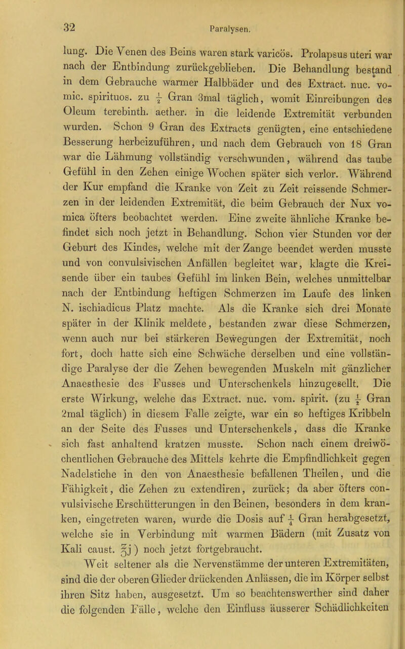 lung. Die Venen des Beins waren stark varicös. Prolapsus uteri war nach der Entbindung zurückgeblieben. Die Behandlung bestand in dem Gebrauche warmer Halbbäder und des Extract. nuc/vo- mic. spirituos. zu | Gran 3mal täglich, womit Einreibungen des Oleum terebinth. aether. in die leidende Extremität verbunden wurden. Schon 9 Gran des Extracts genügten, eine entschiedene Besserung herbeizuführen, und nach dem Gebrauch von 18 Gran war die Lähmung vollständig verschwunden, während das taube Gefühl in den Zehen einige Wochen später sich verlor. Während der Kur empfand die Kranke von Zeit zu Zeit reissende Schmer- zen in der leidenden Extremität, die beim Gebrauch der Nux vo- mica öfters beobachtet werden. Eine zweite ähnliche Kranke be- findet sich noch jetzt in Behandlung. Schon vier Stunden vor der Geburt des Kindes, welche mit der Zange beendet werden musste und von convulsivischen Anfällen begleitet war, klagte die Krei- sende über ein taubes Gefühl im linken Bein, welches unmittelbar nach der Entbindung heftigen Schmerzen im Laufe des linken N. ischiadicus Platz machte. Als die Kranke sich drei Monate später in der Klinik meldete, bestanden zwar diese Schmerzen, wenn auch nur bei stärkeren Bewegungen der Extremität, noch fort, doch hatte sich eine Schwäche derselben und eine vollstän- dige Paralyse der die Zehen bewegenden Muskeln mit gänzHcher Anaesthesie des Fusses und Unterschenkels hinzugeeellt. Die erste Wirkung, welche das Extract. nuc. vom. spirit. (zu f Gran 2mal täglich) in diesem Falle zeigte, war ein so heftiges Kribbeln an der Seite des Fusses und Unterschenkels, dass die Kranke sich fast anhaltend kratzen musste. Schon nach einem dreiwö- chentlichen Gebrauche des Mittels kehrte die Empfindlichkeit gegen Nadelstiche in den von Anaesthesie befallenen Theilen, und die Fähigkeit, die Zehen zu extendiren, zurück; da aber öfters con- vulsivische Erschütterungen in den Beinen, besonders in dem kran- ken, eingetreten waren, wurde die Dosis auf j Gran herabgesetzt, welche sie in Verbindung mit warmen Bädern (mit Zusatz von Kali caust. ) noch jetzt fortgebraucht. Weit seltener als die Nervenstämme der unteren Extremitäten, sind die der oberen GUeder drückenden Anlässen, die im Körper selbst ihren Sitz haben, ausgesetzt. Um so beachtenswerther sind daher die folgenden Fälle, welche den Einfluss äusserer Schädlichkeiten