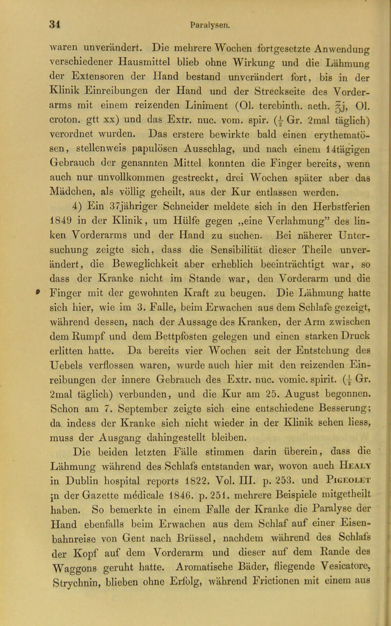 Avaren unverändert. Die mehrere Wochen fortgesetzte Anwendung verschiedener Hausmittel blieb ohne Wirkung und die Lähmung der Extensoren der Hand bestand unverändert fort, bis in der Klinik Einreibungen der Hand und der Streckseite des Vorder- arms mit einem reizenden Liniment (Ol. terebinth. aeth. §j, Ol. croton. gtt xx) und das Extr. nuc. vom. spir. (| Gr. 2mal täglich) verordnet wurden. Das erstere bewirkte bald einen erythematö- sen, stellenweis papulösen Ausschlag, und nach einem 14tägigen Gebrauch der genannten Mittel konnten die Finger bereits, wenn auch nur unvollkommen gestreckt, drei Wochen später aber das Mädchen, als völlig geheilt, aus der Kur entlassen werden. 4) Ein 37jähriger Schneider meldete sich in den Herbstferien 1849 in der Klinik, um Hülfe gegen „eine Verlahmung des lin- ken Vorderarms und der Hand zu suchen. Bei näherer Unter- suchung zeigte sich, dass die Sensibilität dieser Theile unver- ändert, die Beweglichkeit aber erheblich beeinträchtigt war, so dass der Kranke nicht im Stande war, den Vorderarm und die Finger mit der gewohnten Kraft zu beugen. Die Lähmung hatte sich hier, wie im 3. Falle, beim Erwachen aus dem Schlafe gezeigt, während dessen, nach der Aussage des Kranken, der Arm zwischen dem Rumpf und dem Bettpfosten gelegen und einen starken Druck erlitten hatte. Da bereits vier Wochen seit der Entstehung des Uebels verflossen Avaren, wurde auch hier mit den reizenden Ein- reibungen der innere Gebrauch des Extr. nuc. vomic. spirit. Gr. 2mal täglich) verbunden, und die Kur am 25. August begonnen. Schon am 7. September zeigte sich eine entschiedene Besserung; da indess der Kranke sich nicht wieder in der Klinik sehen Hess, rauss der Ausgang dahingestellt bleiben. Die beiden letzten Fälle stimmen darin überein, dass die Lähmung während des Schlafs entstanden war, wovon auch Healy in Dublin hospital reports 1822. Vol. HI. p. 253. und Pigeolet in der Gazette m^dicale 1846. p. 251. mehrere Beispiele mitgetheilt haben. So bemerkte in einem Falle der Kranke die Paralyse der Hand ebenfalls beim Erwachen aus dem Schlaf auf einer Eisen- bahnreise von Gent nach Brüssel, nachdem während des Schlafs der Kopf auf dem Vorderarm und dieser auf dem Eande des Waggons geruht hatte. Aromatische Bäder, fliegende Vesicatore, Strychnin, blieben ohne Erfolg, während Frictionen mit einem aus