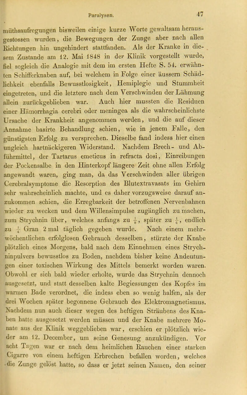 nuithsaufrcgungen bisweilen einige kurze Worte gewaltsam heraus- gestossen wurden, die Bewegungen der Zunge aber nach allen Eichtungen hin ungehindert stattfanden. Als der Kranke in die- . sem Zustande am 12. Mai 1848 in der Klinik vorgestellt wurde, fiel sogleich die Analogie mit dem im ersten Hefte S. 54. erwähn- ten Schifferknaben auf, bei welchem in Folge einer äussern Schäd- lichkeit ebenfalls Bewusstlosigkeit, Hemiplegie und Stummheit eingetreten, und die letztere nach dem Verschwinden der Lähmung allein zurückgeblieben war. Auch hier mussten die Eesiduen einer Hümorrhagia cerebri oder meningea als die wahrscheinlichste Ursache der Krankheit angenommen werden, und die auf dieser Annahme basirte Behandlung schien, wie in jenem Falle, den günstigsten Erfolg zu versprechen. Dieselbe fand indess hier einen ungleich hartnäckigeren Widerstand. Nachdem Brech- und Ab- führmittel, der Tartarus emeticus in refracta dosi, Einreibungen der Pockensalbe in den Hinterkopf längere Zeit ohne allen Erfolg angewandt waren, ging man, da das Verschwinden aller übrigen Cerebralsymptome die Resorption des Blutextravasats im Gehirn sehr wahrscheinlich machte, und es daher vorzugsweise darauf an- zukommen schien, die Erregbarkeit der betroffenen Nervenbahnen wieder zu wecken und dem Willensimpulse zugänglich zu machen, zum Strychnin über, welches anfangs zu j, später zu ^, endlich zu j Gran 2 mal täglich gegeben wurde. Nach einem mehr- wöchentlichen erfolglosen Gebrauch desselben, stürzte der Knabe plötzhch eines Morgens, bald nach dem Einnehmen eines Strych- ninpulvers bewusstlos zu Boden, nachdem bisher keine Andeutun- gen einer toxischen Wirkung des Mittels bemerkt worden waren. Obwohl er sich bald wieder erholte, wurde das Strychnin dennoch ausgesetzt, und statt desselben kalte Begiessungen des Kopfes im warmen Bade verordnet, die indess eben so wenig halfen, als der drei Wochen später begonnene Gebrauch des Elektromagnetismus. Nachdem nun auch dieser wegen des heftigen Sträubens des Kna- ben hatte ausgesetzt werden müssen und der Knabe mehrere Mo- nate aus der Klinik weggeblieben war, erschien er plötzlich wie- der am 12. December, um seine Genesung anzukündigen. Vor acht Tagen war er nach dem heimlichen Rauchen einer starken Cigarre von einem heftigen Erbrechen befallen Avorden, welches die Zunge gelöst hatte, so dass er jetzt seinen Namen, den seiner