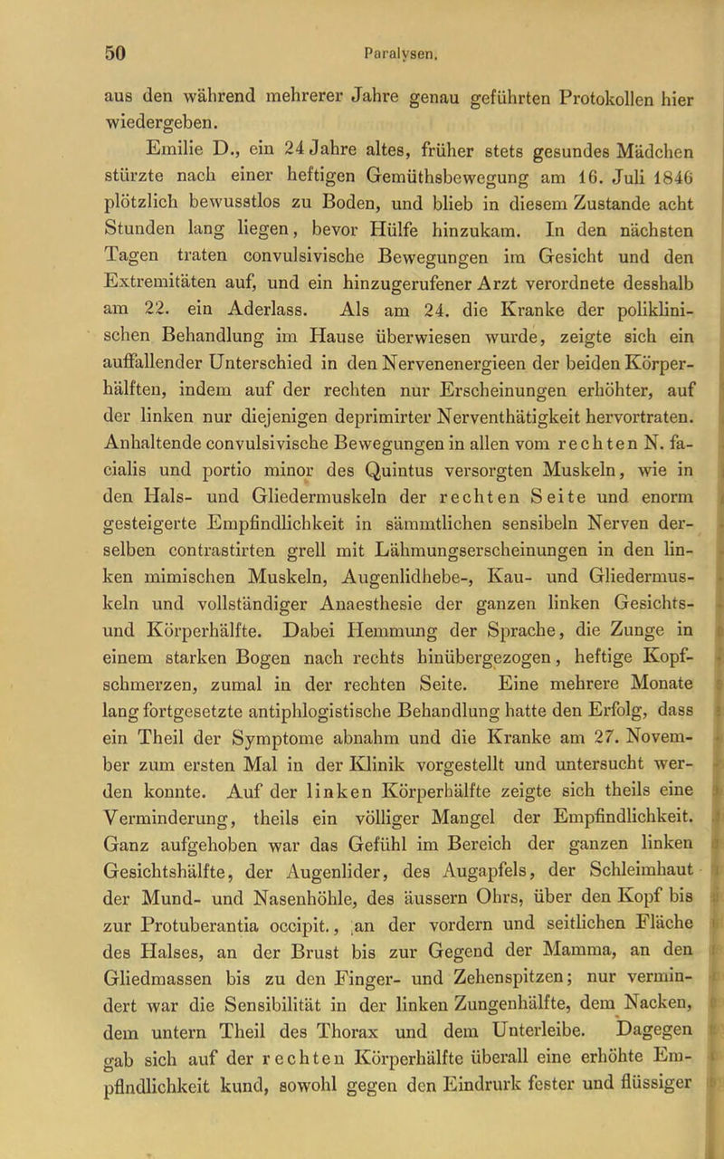 aus den während mehrerer Jahre genau geführten Protokollen hier wiedergeben. Emilie D., ein 24 Jahre altes, früher stets gesundes Mädchen stürzte nach einer heftigen Gemüthsbewegung am 16. Juli 1846 plötzlich bewusstlos zu Boden, und blieb in diesem Zustande acht Stunden lang liegen, bevor Hülfe hinzukam. In den nächsten Tagen traten convulsivische Bewegungen im Gesicht und den Extremitäten auf, und ein hinzugerufener Arzt verordnete desshalb am 22. ein Aderlass. Als am 24. die Kranke der poliklini- schen Behandlung im Hause überwiesen wurde, zeigte sich ein auffallender Unterschied in den Nervenenergieen der beiden Körper- hälften, indem auf der rechten nur Erscheinungen erhöhter, auf der linken nur diejenigen deprimirter Nerventhätigkelt hervortraten. Anhaltende convulsivische Bewegungen in allen vom rechten N. fa- cialis und portio minor des Quintus versorgten Muskeln, wie in den Hals- und Gliedermuskeln der rechten Seite und enorm gesteigerte Empfindlichkeit in sämmtlichen sensibeln Nerven der- selben contrastirten grell mit Lähmungserscheinungen in den lin- ken mimischen Muskeln, Augenlidhebe-, Kau- und Gliedermus- keln und vollständiger Anaesthesie der ganzen linken Gesichts- und Körperhälfte. Dabei Hemmung der Sprache, die Zunge in einem starken Bogen nach rechts hinübergezogen, heftige Kopf- schmerzen, zumal in der rechten Seite. Eine mehrere Monate lang fortgesetzte antiphlogistische Behandlung hatte den Erfolg, dass ein Theil der Symptome abnahm und die Kranke am 27. Novem- ber zum ersten Mal in der Klinik vorgestellt und untersucht wer- den konnte. Auf der linken Körperhälfte zeigte sich theils eine Verminderung, theils ein völliger Mangel der Empfindlichkeit. Ganz aufgehoben war das Gefühl im Bereich der ganzen linken Gesichtshälfte, der Augenlider, des Augapfels, der Schleimhaut der Mund- und Nasenhöhle, des äussern Ohrs, über den Kopf bis zur Protuberantia occipit., ;an der vordem und seitlichen Fläche des Halses, an der Brust bis zur Gegend der Mamma, an den Gliedmassen bis zu den Finger- und Zehenspitzen; nur vermin- dert war die Sensibilität in der linken Zungenhälfte, dem Nacken, demi untern Theil des Thorax und dem Unterleibe. Dagegen gab sich auf der rechten Körperhälfte überall eine erhöhte Em- pfindlichkeit kund, sowohl gegen den Eindrurk fester und flüssiger