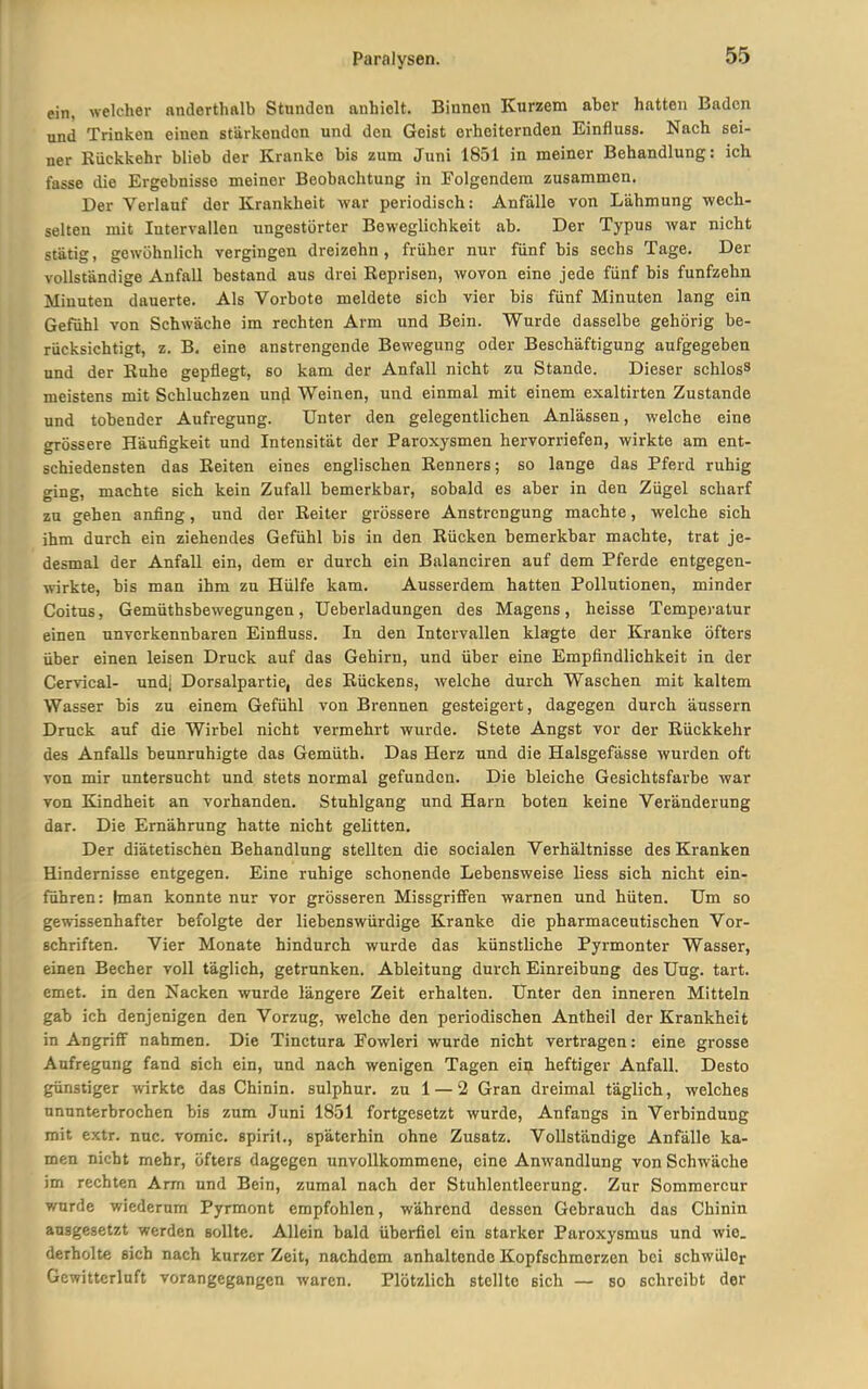 ein, welcher anderthalb Stunden anhielt. Binnen Kurzem aber hatten Baden und Trinken einen stärkenden und den Geist erheiternden Einfluss. Nach sei- ner Rückkehr blieb der Kranke bis zum Juni 1851 in meiner Behandlung: ich fasse die Ergebnisse meiner Beobachtung in Folgendem zusammen. Der Verlauf der Krankheit war periodisch: Anfalle von Lähmung wech- selten mit Intervallen ungestörter Beweglichkeit ab. Der Typus war nicht stätig, gewöhnlich vergingen dreizehn, früher nur fünf bis sechs Tage. Der vollständige Anfall bestand aus drei Reprisen, wovon eine jede fünf bis fünfzehn Minuten dauerte. Als Vorbote meldete sieb vier bis fünf Minuten lang ein Gefühl von Schwäche im rechten Arm und Bein. Wurde dasselbe gehörig be- rücksichtigt, z. B, eine anstrengende Bewegung oder Beschäftigung aufgegeben und der Ruhe gepflegt, so kam der Anfall nicht zu Stande. Dieser schlosS meistens mit Schluchzen und Weinen, und einmal mit einem exaltirten Zustande und tobender Aufregung. Unter den gelegentlichen Anlässen, welche eine grössere Häufigkeit und Intensität der Paroxysmen hervorriefen, wirkte am ent- schiedensten das Reiten eines englischen Renners; so lange das Pferd ruhig ging, machte sich kein Zufall bemerkbar, sobald es aber in den Zügel scharf zu gehen anfing, und der Reiter grössere Anstrengung machte, welche sich ihm durch ein ziehendes Gefühl bis in den Rücken bemerkbar machte, trat je- desmal der Anfall ein, dem er durch ein Balanciren auf dem Pferde entgegen- wirkte, bis man ihm zu Hülfe kam. Ausserdem hatten Pollutionen, minder Coitus, Gemüthsbewegungen, Ueberladungen des Magens, heisse Temperatur einen unverkennbaren Einfluss. In den Intervallen klagte der Kranke öfters über einen leisen Druck auf das Gehirn, und über eine Empfindlichkeit in der Cervical- und] Dorsalpartie, des Rückens, welche durch Waschen mit kaltem Wasser bis zu einem Gefühl von Brennen gesteigert, dagegen durch äussern Druck auf die Wirbel nicht vermehrt wurde. Stete Angst vor der Rückkehr des Anfalls beunruhigte das Gemüth. Das Herz und die Halsgefässe wurden oft von mir untersucht und stets normal gefunden. Die bleiche Gesichtsfarbe war von Kindheit an vorhanden. Stuhlgang und Harn boten keine Veränderung dar. Die Ernährung hatte nicht gelitten. Der diätetischen Behandlung stellten die socialen Verhältnisse des Kranken Hindernisse entgegen. Eine ruhige schonende Lebensweise liess sich nicht ein- führen: Iman konnte nur vor grösseren Missgriffen warnen und hüten. Um so gewissenhafter befolgte der liebenswürdige Kranke die pharmaceutischen Vor- schriften. Vier Monate hindurch wurde das künstliche Pyrmonter Wasser, einen Becher voll täglich, getrunken. Ableitung durch Einreibung des Uug. tart. emet. in den Nacken wurde längere Zeit erhalten. Unter den inneren Mitteln gab ich denjenigen den Vorzug, welche den periodischen Antheil der Krankheit in Angriff nahmen. Die Tinctura Eowleri wurde nicht vertragen: eine grosse Aufregung fand sich ein, und nach wenigen Tagen ein heftiger Anfall. Desto günstiger wirkte das Chinin, sulphur. zu 1 — 2 Gran dreimal täglich, welches ununterbrochen bis zum Juni 1851 fortgesetzt wurde, Anfangs in Verbindung mit extr. nuc. vomic. spiril., späterhin ohne Zusatz. Vollständige Anfälle ka- men nicht mehr, öfters dagegen unvollkommene, eine Anwandlung von Schwäche im rechten Arm und Bein, zumal nach der Stuhlentleerung. Zur Sommercur wurde wiederum Pyrmont empfohlen, während dessen Gebrauch das Chinin ausgesetzt werden sollte. Allein bald überfiel ein starker Paroxysmus und wie. derholte sich nach kurzer Zeit, nachdem anhaltende Kopfschmerzen bei schwüler Gewitterluft vorangegangen waren. Plötzlich stellte sich — so schreibt der