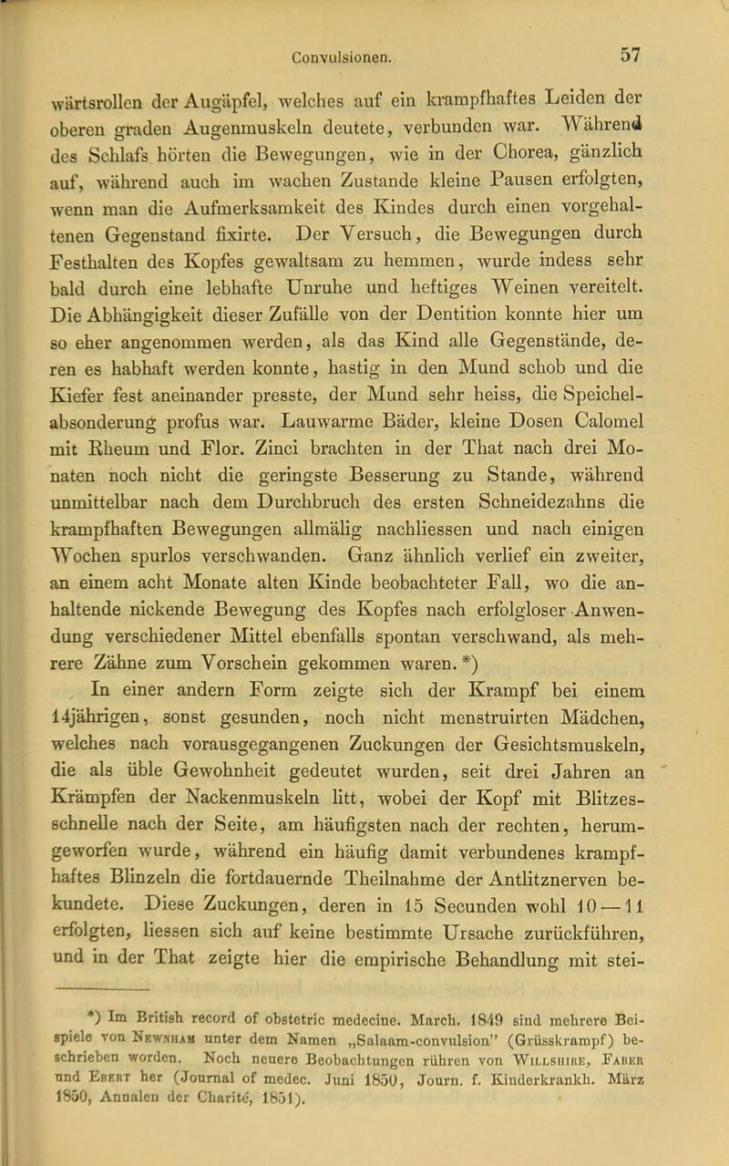 wärtsrollcn der Augäpfel, welches auf ein krampfhaftes Leiden der oberen graden Augenmuskeln deutete, verbunden war. Während des Schlafs hörten die Bewegungen, wie in der Chorea, gänzlich auf, während auch im wachen Zustande kleine Pausen erfolgten, wenn man die Aufmerksamkeit des Kindes durch einen vorgehal- tenen Gegenstand fixirte. Der Versuch, die Bewegungen durch Festhalten des Kopfes gewaltsam zu hemmen, wurde indess sehr bald durch eine lebhafte Unruhe und heftiges Weinen vereitelt. Die Abhängigkeit dieser Zufälle von der Dentition konnte hier um so eher angenommen werden, als das Kind alle Gegenstände, de- ren es habhaft werden konnte, hastig in den Mund schob und die Kiefer fest aneinander presste, der Mund sehr heiss, die Speichel- absonderung profus war. Lauwarme Bäder, kleine Dosen Galomel mit Rheum und Flor. Zinci brachten in der That nach drei Mo- naten noch nicht die geringste Besserung zu Stande, während unmittelbar nach dem Durchbruch des ersten Schneidezahns die krampfhaften Bewegungen allmäUg nachliessen und nach einigen Wochen spurlos verschwanden. Ganz ähnlich verlief ein zweiter, an einem acht Monate alten Kinde beobachteter Fall, wo die an- haltende nickende Bewegung des Kopfes nach erfolgloser Anwen- dung verschiedener Mittel ebenfalls spontan verschwand, als meh- rere Zähne zum Vorschein gekommen waren. *) In einer andern Form zeigte sich der Krampf bei einem 14jährigen, sonst gesunden, noch nicht menstruirten Mädchen, welches nach vorausgegangenen Zuckungen der Gesichtsmuskeln, die als üble Gewohnheit gedeutet wurden, seit drei Jahren an Krämpfen der Nackenmuskeln litt, wobei der Kopf mit Blitzes- schnelle nach der Seite, am häufigsten nach der rechten, herum- geworfen wurde, während ein häufig damit verbundenes krampf- haftes Blinzeln die fortdauernde Theilnahme der Antlitznerven be- kundete. Diese Zuckungen, deren in 15 Secunden wohl 10 —11 erfolgten, Hessen sich auf keine bestimmte Ursache zurückführen, und in der That zeigte hier die empirische Behandlung mit stei- *) Im British record of obstetric medecine. March. 1849 sind mehrere Bei- spiele von Newsham nnter dem Namen „Salaam-convulsion (Grüsskrampf) be- schrieben worden. Noch neuere Beobachtungen rühren von WiLLSiiinE, Faber und Ebert her (Journal of medec. Juni 1850, Journ. f. Kinderkrankh. März 1850, Annalen der Charite, 1851).