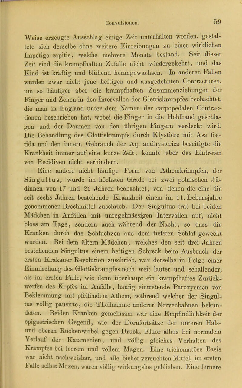 Weise erzeugte Ausschlag einige Zeit unterhalten worden, gestal- tete sich derselbe ohne weitere Einreibungen zu einer wirklichen Impetigo capitis, welche mehrere Monate bestand. Seit dieser Zeit sind die krampfhaften Zufälle nicht wiedergekehrt, und das Kind ist kräftig und blühend herangewachsen. In anderen Fällen wurden zwar nicht jene heftigen und ausgedehnten Contracturen, um so häufiger aber die krampfhaften Zusammenziehungen der Finger und Zehen in den Intervallen des Glottiskrampfes beobachtet, die man in England unter dem Namen der carpopedalen Contrac- tionen beschrieben hat, wobei die Finger in die liohlhand geschla- gen und der Daumen von den übrigen Fingern verdeckt wird. Die Behandlung des Glottiskrampfs durch Klystiere mit Asa foe- tida und den innern Gebrauch der Aq. antihysterica beseitigte die Krankheit immer auf eine kurze Zeit, konnte aber das Eintreten von Eecidiven nicht verhindern. Eine andere nicht häufige Form von Athemkrämpfen, der Singultus, wurde im höchsten Grade bei zwei polnischen Jü- dinnen von 17 und 21 Jahren beobachtet, von denen die eine die seit sechs Jahren bestehende Krankheit einem im 11. Lebensjahre genommenen Brechmittel zuschrieb. Der Singultus trat bei beiden Mädchen in Anfällen mit unregeknässigen Intervallen auf, nicht bloss am Tage, sondern auch während der Nacht, so dass die Kranken durch das Schluchzen aus dem tiefsten Schlaf geweckt wurden. Bei dem ältern Mädchen, welches den seit drei Jahren bestehenden Singultus einem heftigen Schreck beim Ausbruch der ersten Krakauer Revolution zuschrieb, war derselbe in Folge einer Einmischung des Glottiskrampfes noch weit lauter und schallender, als im ersten Falle, wie denn überhaupt ein krampfhaftes Zurück- werfen des Kopfes im Anfalle, häufig eintretende Paroxysmen von Beklemmung mit pfeifendem Athem, während welcher der Singul- tus völlig pausirte, die Theilnahme anderer Nervenbahnen bekun- deten. Beiden Kranken gemeinsam war eine Empfindlichkeit der epigastrischen Gegend, wie der Dornfortsätze der unteren Hais- und oberen Rückenwirbel gegen Druck, Fluor albus bei normalem Verlauf der Katamenien, und völlig gleiches Verhalten des Krampfes bei leerem und vollem Magen. Eine trichomatöse Basis war nicht nachweisbar, und alle bisher versuchten Mittel, im ersten Falle selbst Moxen, waren völlig wirkungslos geblieben. Eine fernere